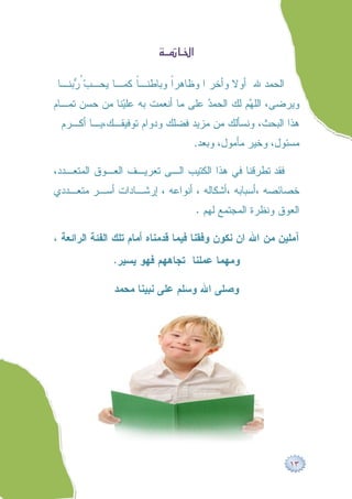 ‫‪ ‬‬

 ‫ﺍﻟﺤﻤﺩ ﷲ ﺃﻭﻻ ﻭﺃﺨﺭ ﺍ ﻭﻅﺎﻫﺭﹰ ﻭﺒﺎﻁﻨـﹰ ﻜﻤـﺎ ﻴﺤـ ‪ ُ ‬ﺒﻨـﺎ‬
     ‫ﺏﺭ‬             ‫ﺎ‬       ‫ﺍ‬
‫ﻭﻴﺭﻀﻰ، ﺍﻟﻠ ‪‬ﻡ ﻟﻙ ﺍﻟﺤﻤ ‪ ‬ﻋﻠﻰ ﻤﺎ ﺃﻨﻌﻤﺕ ﺒﻪ ﻋﻠ ‪‬ﻨﺎ ﻤﻥ ﺤﺴﻥ ﺘﻤـﺎﻡ‬
               ‫ﻴ‬                    ‫ﺩ‬          ‫ﻬ‬
 ‫ﻫﺫﺍ ﺍﻟﺒﺤﺙ، ﻭﻨﺴﺄﻟﻙ ﻤﻥ ﻤﺯﻴﺩ ﻓﻀﻠﻙ ﻭﺩﻭﺍﻡ ﺘﻭﻓﻴﻘـﻙ،ﻴـﺎ ﺃﻜـﺭﻡ‬
                                   ‫ﻤﺴﺌﻭل، ﻭﺨﻴﺭ ﻤﺄﻤﻭل، ﻭﺒﻌﺩ.‬

‫ﻓﻘﺩ ﺘﻁﺭﻗﻨﺎ ﻓﻲ ﻫﺫﺍ ﺍﻟﻜﺘﻴﺏ ﺍﻟـﻰ ﺘﻌﺭﻴـﻑ ﺍﻟﻌـﻭﻕ ﺍﻟﻤﺘﻌـﺩﺩ،‬
‫ﺨﺼﺎﺌﺼﻪ ،ﺃﺴﺒﺎﺒﻪ ،ﺃﺸﻜﺎﻟﻪ ، ﺃﻨﻭﺍﻋﻪ ، ﺇﺭﺸـﺎﺩﺍﺕ ﺃﺴـﺭ ﻤﺘﻌـﺩﺩﻱ‬
                                      ‫ﺍﻟﻌﻭﻕ ﻭﻨﻅﺭﺓ ﺍﻟﻤﺠﺘﻤﻊ ﻟﻬﻡ .‬

‫ﺁﻤﻠﻴﻥ ﻤﻥ ﺍﷲ ﺍﻥ ﻨﻜﻭﻥ ﻭﻓﻘﻨﺎ ﻓﻴﻤﺎ ﻗﺩﻤﻨﺎﻩ ﺃﻤﺎﻡ ﺘﻠﻙ ﺍﻟﻔﺌﺔ ﺍﻟﺭﺍﺌﻌﺔ ،‬
               ‫ﻭﻤﻬﻤﺎ ﻋﻤﻠﻨﺎ ﺘﺠﺎﻫﻬﻡ ﻓﻬﻭ ﻴﺴﻴﺭ.‬

               ‫ﻭﺼﻠﻰ ﺍﷲ ﻭﺴﻠﻡ ﻋﻠﻰ ﻨﺒﻴﻨﺎ ﻤﺤﻤﺩ‬




                                                            ‫٣١‬
 