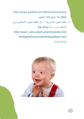 http://www.gulfkids.com/vb/showthread.php
                       .‫? .ﻣﻮﻗﻊ اﻃﻔﺎل اﻟﺨﻠﯿﺞ‬t=2809
‫٧. ﻣﻜﺘﺒﺔ ﺣﻘﻮق اﻻﻧﺴﺎن.)٦٠٠٢(. اﺗﻔﺎﻗﯿﺔ ﺣﻘﻮق اﻷﺷ ﺨﺎص ذوي‬
                      .[on-line] .‫ﺔ‬          ‫اﻹﻋﺎﻗ‬
 http://www1.umn.edu/humanrts/arabic/CO
    . NVRightsPersonsWithDisabilities.html
                                      .‫ﺟﺎﻣﻌﺔ ﻣﻨﺴﻮﺗﺎ‬




                                                      ١٥
 