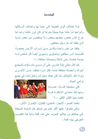 ‫‪ ‬‬


‫ﻟﻭﻻ ﺍﺨﺘﻼﻑ ﺃﻟﻭﺍﻥ ﺍﻟﻁﺒﻴﻌﺔ ﺍﻟﺘﻰ ﻋﺸﻨﺎ ﺒﻬﺎ ﻭﺍﺨﺘﻼﻑ ﺃﺸـﻜﺎﻟﻬﺎ‬
‫ﻭﺃﻨﻭﺍﻋﻬﺎ ﻟﻤﺎ ﻋﺸﻨﺎ ﺤﻴﺎﺓ ﺠﻤﻴﻠﺔ ﻤﻨﻭﻋﺔ ﻟﻭ ﻜﺎﻥ ﻟﻭﻥ ﻋﺎﻟﻤﻨﺎ ﻭﺍﺤﺩ ﻟﻤﺎ‬
‫ﺨﺭﺝ ﺍﻨﺎﺱ ﻴﻨﻔﻌﻭﻥ ﺒﻌﻀﻬﻡ ﺒﺒﻌﺽ ﻭﻻ ﻴﺴﺘﻔﻴﺩﻭﻥ ﻤﻥ ﺒﻌﺽ ﺸـﻴﺎ‬
                               ‫ﻟﺫﻯ ﺨﻠﻘﻨﺎ ﺍﷲ ﻋﺯ ﻭﺠل ﻤﺨﺘﻠﻔﻴﻥ.‬
‫ﺨﻠﻘﻨﺎ ﻤﻥ ﻨﻔﺱ ﻭﺍﺤﺩﺓ ﻭﻟﻜـﻥ ﻤـﻥ ﺘـﺭﺍﺏ ﺍﻷﺭﺽ ﺠﻤﻴﻌـﹰ،‬
 ‫ﺎ‬
‫ﻓﺄﺼﺒﺤﻨﺎ ﺍﻨﺱ ﻤﺨﺘﻠﻔﻴﻥ ﻭﻤﺘﻤﺎﻴﺯﻴﻥ ﻭﻤﻤﻴﺯﻴﻥ ﺃﻴﻀﹰ ﻜل ﺸﺨﺹ ﻟـﻪ‬
           ‫ﺎ‬
                 ‫ﺒﺼﻤﺔ ﺨﺎﺼﺔ، ﺤﺘﻰ ﺍﻨﺎﻤﻠﻨﺎ ﻭﺒﺼﻤﺎﺘﻨﺎ ﻤﺨﺘﻠﻔﺔ...!‬
‫ﻜﻤﺎ ﻗﺎل ﺘﻌﺎﻟﻰ )ﺒﻼ ﻗﺎﺩﺭﻴﻥ ﻋﻠﻰ ﺃﻥ ﻨﺴﻭﻱ ﺒﻨﺎﻨـﻪ( ﻓـﺎﻟﻤﺠﺘﻤﻊ‬
‫ﺃﺠﺯﺍﺌﻪ ﻭﺃﻋﻀﺎﺌﻪ ﻤﺨﺘﻠﻔﺔ ﺘﻤﺎﻤﹰ، ﻓﻜل ﺍﺴﺭﺓ ﺘﺨﺘﻠﻑ ﻋـﻥ ﺍﻷﺨـﺭﻯ‬
                           ‫ﺎ‬
‫ﻭﻟﻭﻻ ﺫﻟﻙ ﺍﻻﺨﺘﻼﻑ ﻟﻤﺎ ﻜﺎﻥ ﻫﻨﺎﻙ ﺇﻨﺠﺎﺯﺍﺕ ﻭﺍﺨﺘﺭﺍﻋﺎﺕ ﻓﻲ ﺠﻤﻴﻊ‬
                                                 ‫ﻨﻭﺍﺤﻲ ﺍﻟﺤﻴﺎﺓ.‬
                             ‫ﻓﻔﻲ ﻤﺠﺘﻤﻌﻨﺎ ﻓﺌـﺎﺕ ﻋﺩﻴـﺩﺓ،‬
                             ‫ﻭﻤﻨﻬﺎ ﻓﺌﺔ ﻤﺘﻌﺩﺩﻱ ﺍﻹﻋﺎﻗـﺔ ﻓﺌـﺔ‬
                                  ‫ﺘﻌﻠﻤﻨﺎ ﻤﻨﻬﺎ ﺍﻟﻜﺜﻴﺭ ﺍﻟﻜﺜﻴﺭ ...!‬
   ‫ﺘﻌﻠﻤﻨﺎ ﺍﻟﺼﺒﺭ، ﺍﻻﻨﺠﺎﺯ، ﺍﻟﺘﺤﺩﻱ، ﺍﻟﺘﻔﺎﺅل، ﺍﻹﺼﺭﺍﺭ ﺍﻷﻤل..‬
‫ﻭﻟﻜﻲ ﺘﺘﻌﺭﻓﻭﺍ ﻋﻠﻴﻬﺎ ﺃﻜﺜﺭ ﻨﻘﺩﻡ ﺒﻴﻥ ﺍﻴﺩﻴﻜﻡ ﻫﺫﻩ ﺍﻟﺴﻠﺴﺔ ﺍﻟﺒﺴﻴﻁﺔ‬
‫ﺍﻟﺘﻰ ﻴﻤﻜﻨﻜﻡ ﻤﻥ ﺨﻼﻟﻬﺎ ﺍﻟﺘﻌﺭﻑ ﻋﻠﻰ ﻫﺫﻩ ﺍﻟﻔﺌﺔ ﺒﺩﺍﻴﺔ ﻫﺫﺍ ﺍﻟﻜﺘﻴـﺏ‬
                                          ‫ﺍﻟﺘﻌﺭﻴﻔﻲ ﺒﻬﺫﻩ ﺍﻟﻔﺌﺔ..‬

                                                              ‫٢‬
 