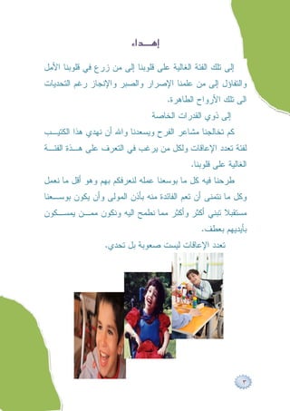 ‫‪ ‬‬

‫ﺇﻟﻰ ﺘﻠﻙ ﺍﻟﻔﺌﺔ ﺍﻟﻐﺎﻟﻴﺔ ﻋﻠﻰ ﻗﻠﻭﺒﻨﺎ ﺇﻟﻰ ﻤﻥ ﺯﺭﻉ ﻓﻲ ﻗﻠﻭﺒﻨﺎ ﺍﻷﻤل‬
‫ﻭﺍﻟﺘﻔﺎﺅل ﺇﻟﻰ ﻤﻥ ﻋﻠﻤﻨﺎ ﺍﻹﺼﺭﺍﺭ ﻭﺍﻟﺼﺒﺭ ﻭﺍﻹﻨﺠﺎﺯ ﺭﻏﻡ ﺍﻟﺘﺤﺩﻴﺎﺕ‬
                                        ‫ﺍﻟﻰ ﺘﻠﻙ ﺍﻷﺭﻭﺍﺡ ﺍﻟﻁﺎﻫﺭﺓ.‬
                                  ‫ﺇﻟﻰ ﺫﻭﻱ ﺍﻟﻘﺩﺭﺍﺕ ﺍﻟﺨﺎﺼﺔ‬
‫ﻜﻡ ﺘﺨﺎﻟﺠﻨﺎ ﻤﺸﺎﻋﺭ ﺍﻟﻔﺭﺡ ﻭﻴﺴﻌﺩﻨﺎ ﻭﺍﷲ ﺃﻥ ﻨﻬﺩﻱ ﻫﺫﺍ ﺍﻟﻜﺘﻴـﺏ‬
‫ﻟﻔﺌﺔ ﺘﻌﺩﺩ ﺍﻹﻋﺎﻗﺎﺕ ﻭﻟﻜل ﻤﻥ ﻴﺭﻏﺏ ﻓﻲ ﺍﻟﺘﻌﺭﻑ ﻋﻠﻰ ﻫـﺫﺓ ﺍﻟﻔﺌـﺔ‬
                                              ‫ﺍﻟﻐﺎﻟﻴﺔ ﻋﻠﻰ ﻗﻠﻭﺒﻨﺎ.‬
‫ﻁﺭﺤﻨﺎ ﻓﻴﻪ ﻜل ﻤﺎ ﺒﻭﺴﻌﻨﺎ ﻋﻤﻠﻪ ﻟﻨﻌﺭﻓﻜﻡ ﺒﻬﻡ ﻭﻫﻭ ﺃﻗل ﻤﺎ ﻨﻌﻤل‬
‫ﻭﻜل ﻤﺎ ﻨﺘﻤﻨﻰ ﺃﻥ ﺘﻌﻡ ﺍﻟﻔﺎﺌﺩﺓ ﻤﻨﻪ ﺒﺄﺫﻥ ﺍﻟﻤﻭﻟﻰ ﻭﺃﻥ ﻴﻜﻭﻥ ﺒﻭﺴـﻌﻨﺎ‬
‫ﻤﺴﺘﻘﺒﻼ ﺘﺒﻨﻲ ﺃﻜﺜﺭ ﻭﺃﻜﺜﺭ ﻤﻤﺎ ﻨﻁﻤﺢ ﺍﻟﻴﻪ ﻭﻨﻜﻭﻥ ﻤﻤـﻥ ﻴﻤﺴـﻜﻭﻥ‬
                                                 ‫ﺒﺄﻴﺩﻴﻬﻡ ﺒﻌﻁﻑ.‬
                  ‫ﺘﻌﺩﺩ ﺍﻹﻋﺎﻗﺎﺕ ﻟﻴﺴﺕ ﺼﻌﻭﺒﺔ ﺒل ﺘﺤﺩﻱ.‬




                                                               ‫٣‬
 