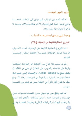 ‫ﺍﺳﺒﺎﺏ ﺍﻟﻌﻮﻕ ﺍﻟﻤﺘﻌﺪﺩ:‬

‫ﻫﻨﺎﻟﻙ ﺍﻟﻌﺩﻴﺩ ﻤﻥ ﺍﻻﺴﺒﺎﺏ ﺍﻟﺘﻰ ﺘﺅﺩﻱ ﺍﻟﻰ ﺍﻹﻋﺎﻗﺎﺕ ﺍﻟﻤﺘﻌـﺩﺩﺓ‬
‫ﻭﺍﻟﺘﻰ ﺘﻭﺼل ﺍﻟﻴﻬﺎ ﺍﻟﻌﻠﻡ ﺍﻟﺤﺩﻴﺙ ﺍﻻ ﺍﻨﻪ ﻫﻨﺎﻟﻙ ﺤـﺎﻻﺕ ﻋﺩﻴـﺩﺓ ﻻ‬
                               ‫ﻴﺯﺍل ﻻ ﻴﻌﺭﻑ ﻟﻬﺎ ﺴﺒﺏ ﻤﺤﺩﺩ.‬

                 ‫‪‬‬

                   ‫*اﻟﺠﺮوح اﻟﺪﻣﺎﻏﯿﺔ اﻟﻨﺎﺟﻤﺔ ﻋﻦ اﻹﺻﺎﺑﺎت )‪(TBI‬‬

‫ﺘﻌﺩ ﺍﻟﺠﺭﻭﺡ ﺍﻟﺩﻤﺎﻏﻴﺔ ﺍﻟﻨﺎﺠﻤﺔ ﻋﻥ ﺍﻹﺼﺎﺒﺎﺕ ﺃﺤـﺩ ﺍﻷﺴـﺒﺎﺏ‬
‫ﺍﻟﺭﺌﻴﺴﻴﺔ ﻟﻠﻭﻓﺎﺓ ﻭﺍﻹﻋﺎﻗﺎﺕ ﺨﺼﻭﺼﹰ ﺍﻹﻋﺎﻗﺎﺕ ﺍﻟﻌﻘﻠﻴﺔ ﻭﺍﻟﺠﺴـﻤﻴﺔ‬
                          ‫ﺎ‬
                                                     ‫ﺍﻟﺸﺩﻴﺩﺓ‬

‫ﺘﻌﺯﻯ ﺃﺴﺒﺎﺏ ﻫﺫﺍ ﺍﻟﻨﻭﻉ ﻤﻥ ﺍﻹﻋﺎﻗﺎﺕ ﺇﻟﻰ ﺍﻟﺤﻭﺍﺩﺙ ﺍﻟﻤﺘﻌﻠﻘـﺔ‬
‫ﺒﺎﻟﺒﻴﺌﺔ ﻤﺜل ﺍﻻﻋﺘﺩﺍﺀ ﺒﺎﻟﻀﺭﺏ ﻋﻠﻰ ﺍﻷﻁﻔﺎل ﺃﻭ ﺤﺘﻰ ﻫﺯ ﺍﻷﻁﻔـﺎل‬
‫ﺒﺸﻜل ﻤﺒﺎﻟﻎ ﻓﻴﻪ ‪ ، Child Abuse‬ﺒﺎﻹﻀـﺎﻓﺔ ﺇﻟـﻰ ﺍﻟﺤـﻭﺍﺩﺙ‬
‫ﺍﻟﻤﺘﻌﻠﻘﺔ ﺒﺤﻭﺍﺩﺙ ﺍﻟﺴﻴﺎﺭﺍﺕ ﻭﺍﻟﺴﻘﻭﻁ ﻤﻥ ﺍﻟﻤﺭﺘﻔﻌﺎﺕ ﻭﻫﺫﻩ ﺍﻷﻨـﻭﺍﻉ‬
‫ﻏﺎﻟﺒﹰ ﻤﺎ ﺘﻜﻭﻥ ﺃﻜﺜﺭ ﺘﺄﺜﻴﺭﹰ ﻓﻲ ﺍﻷﻁﻔﺎل ﻤﻤﻥ ﻫﻡ ﺘﺤﺕ ﺴﻥ ﺍﻟﺨﻤﺴـﺔ‬
                                ‫ﺍ‬                   ‫ﺎ‬
                                                    ‫ﺴﻨﻭﺍﺕ.‬

‫ﺃﻤﺎ ﻓﻴﻤﺎ ﻴﺘﻌﻠﻕ ﺒﻤﻥ ﻫﻡ ﻓـﻭﻕ ﺴـﻥ ﺍﻟﺨﻤﺴـﺔ ﺴـﻨﻭﺍﺕ ﻓـﺈﻥ‬
‫ﺍﻹﺼﺎﺒﺎﺕ ﻭﺍﻟﺤﻭﺍﺩﺙ ﻏﺎﻟﺒﹰ ﻤﺎ ﺘﺘﻌﻠﻕ ﺒﻨﺸﺎﻁﺎﺕ ﺍﻷﻁﻔﺎل ﺫﺍﺕ ﺍﻟﺼﻠﺔ‬
                                  ‫ﺎ‬
‫ﺒﺎﻟﺩﺭﺍﺠﺎﺕ ﺍﻟﻬﻭﺍﺌﻴﺔ ﻭﺍﻟﺩﺭﺍﺠﺎﺕ ﺍﻟﺒﺨﺎﺭﻴﺔ ﻭﺤﻭﺍﺩﺙ ﺍﻟﻤﺸـﺎﺓ ﻭﻓـﻲ‬

                                                          ‫٥‬
 