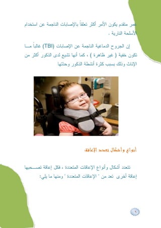 ‫ﻋﻤﺭ ﻤﺘﻘﺩﻡ ﻴﻜﻭﻥ ﺍﻷﻤﺭ ﺃﻜﺜﺭ ﺘﻌﻠﻘﹰ ﺒﺎﻹﺼﺎﺒﺎﺕ ﺍﻟﻨﺎﺠﻤﺔ ﻋﻥ ﺍﺴﺘﺨﺩﺍﻡ‬
                            ‫ﺎ‬
                                           ‫ﺍﻷﺴﻠﺤﺔ ﺍﻟﻨﺎﺭﻴﺔ .‬

‫ﺇﻥ ﺍﻟﺠﺭﻭﺡ ﺍﻟﺩﻤﺎﻏﻴﺔ ﺍﻟﻨﺎﺠﻤﺔ ﻋﻥ ﺍﻹﺼﺎﺒﺎﺕ )‪ (TBI‬ﻏﺎﻟﺒﹰ ﻤـﺎ‬
    ‫ﺎ‬
‫ﺘﻜﻭﻥ ﺨﻔﻴﺔ ) ﻏﻴﺭ ﻅﺎﻫﺭﺓ ( ، ﻜﻤﺎ ﺃﻨﻬﺎ ﺘﺸﻴﻊ ﻟﺩﻯ ﺍﻟﺫﻜﻭﺭ ﺃﻜﺜﺭ ﻤﻥ‬
                 ‫ﺍﻹﻨﺎﺙ ﻭﺫﻟﻙ ﺒﺴﺒﺏ ﻜﺜﺭﺓ ﺃﻨﺸﻁﺔ ﺍﻟﺫﻜﻭﺭ ﻭﺤ ‪‬ﺘﻬﺎ‬
                    ‫ﺩ‬




                               ‫ﺃﻧﻮﺍﻉ ﻭﺃﺷﻜﺎﻝ ﺗﻌﺪﺩ ﺍﻹﻋﺎﻗﺔ:‬

‫ﺘﺘﻌﺩﺩ ﺃﺸﻜﺎل ﻭﺃﻨﻭﺍﻉ ﺍﻹﻋﺎﻗﺎﺕ ﺍﻟﻤﺘﻌﺩﺩﺓ ، ﻓﻜل ﺇﻋﺎﻗﺔ ﺘﺼـﺤﺒﻬﺎ‬
       ‫ﺇﻋﺎﻗﺔ ﺃﺨﺭﻯ ﺘﻌﺩ ﻤﻥ " ﺍﻹﻋﺎﻗﺎﺕ ﺍﻟﻤﺘﻌﺩﺩﺓ " ﻭﻤﻨﻬﺎ ﻤﺎ ﻴﻠﻲ:‬




                                                          ‫٦‬
 