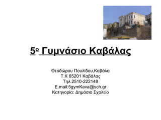 5ο Γυμνάσιο Καβάλας
    Θεοδώρου Πουλίδου,Καβάλα
        Τ.Κ 65201 Καβάλας
         Τηλ.2510-222148
     Ε.mail:5gymKava@sch.gr
    Κατηγορία: Δημόσιο Σχολείο
 