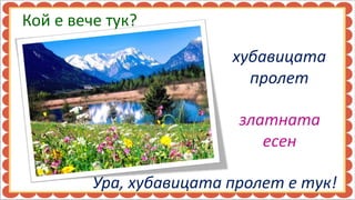 Кой е вече тук?

                         хубавицата
                           пролет

                          златната
                             есен

         Ура, хубавицата пролет е тук!
 