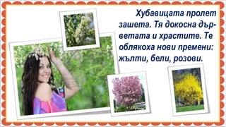 Хубавицата пролет
зашета. Тя докосна дър-
ветата и храстите. Те
облякоха нови премени:
жълти, бели, розови.
 