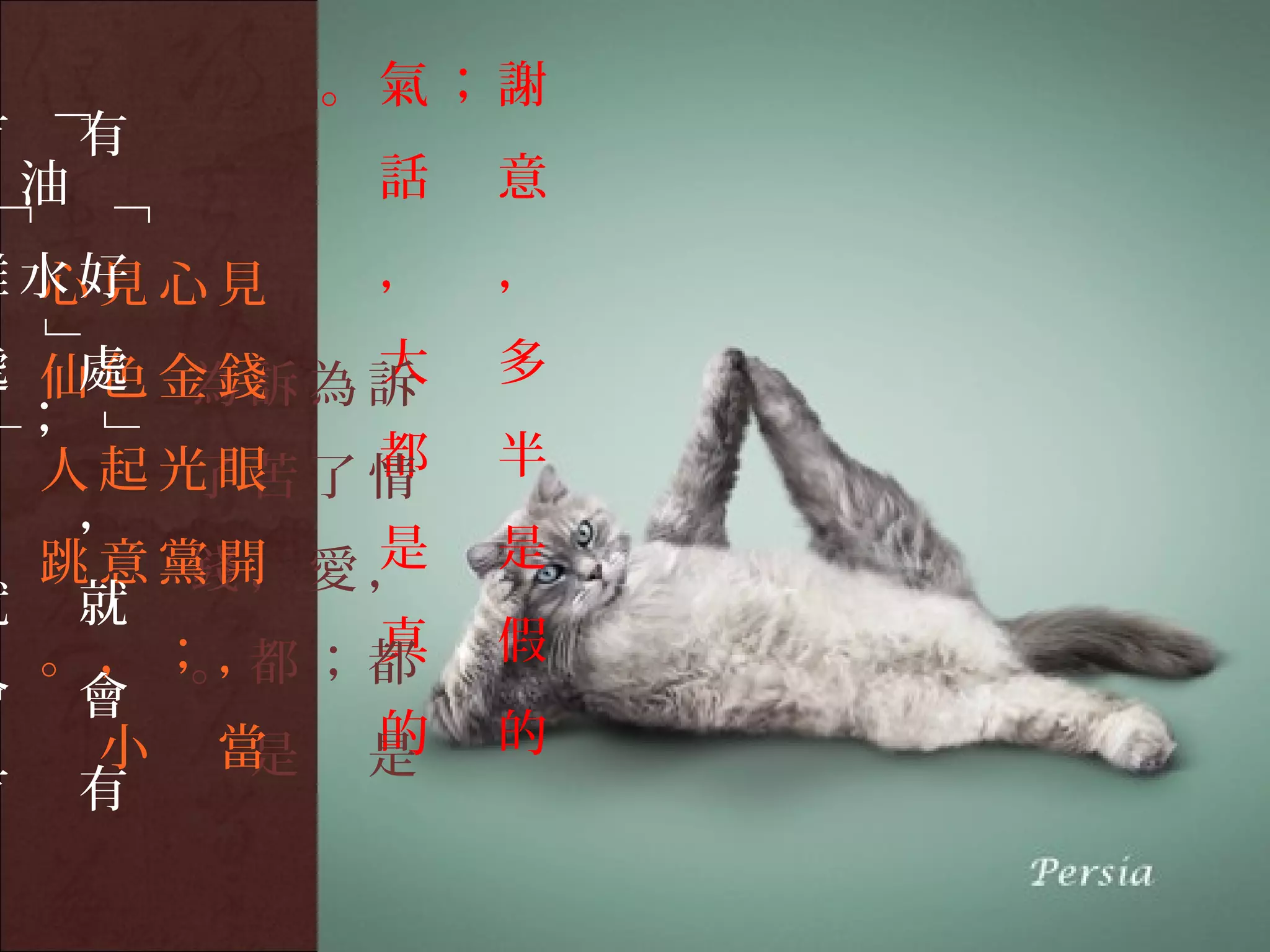 。氣；謝
    「

有       有
    油        話   意
        「


難水好 心見
 心見          ，   ，
    」




        大
處 仙色金錢 為訴
   處 為訴          多
 ；
        」




        都
  人起光眼 了情
     了苦          半
， ，
        是
  跳意黨開 愛，
     錢，          是
就 就
        真
  。，；， ；都
     。都          假
會 會
   小 當  的
      是 是        的
有 有
 