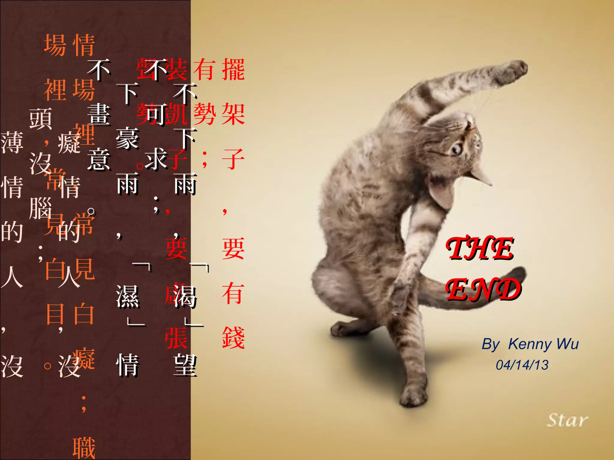 場情
     不 聲裝有擺
       不
  裡場 下 不
 頭 畫 勢凱勢架
       可
薄 ，裡 豪 下
   癡
 沒 意 。子；子
       求
情 常， 雨 雨
   情
 腦 。 ；， ，
的 見常 ， ，
   的
 ；      要 要    THE
       「

           「
       「

           「



人 白見
   人
      濕 虛 有
         渴     END
， 目白
   ，
       」

           」
       」

           」




        張 錢     By Kenny Wu
沒 。癡 情 望
   沒             04/14/13


   ；
   職
 