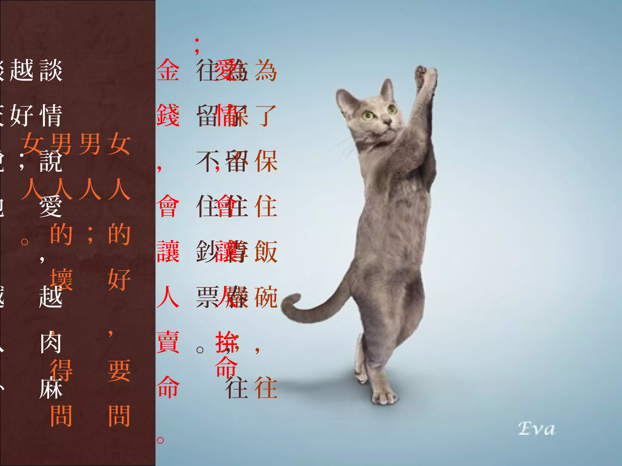 ；
談越談     金 往為為
           愛
           往
天好情     錢 留了了
           情
           保
 女男男女
說；說     ， 不留保
           ，
           不
 人人人人
地 愛     會 住住住
           會
 。的；的
， ，        讓
        讓 鈔青飯
           尊
  壞 好
越 越     人 票春碗
           人
           嚴
  ， ，
八 肉     賣 。，，
           ；
           拚
  得 要      命
卦 麻     命  往往
  問 問
        。
 