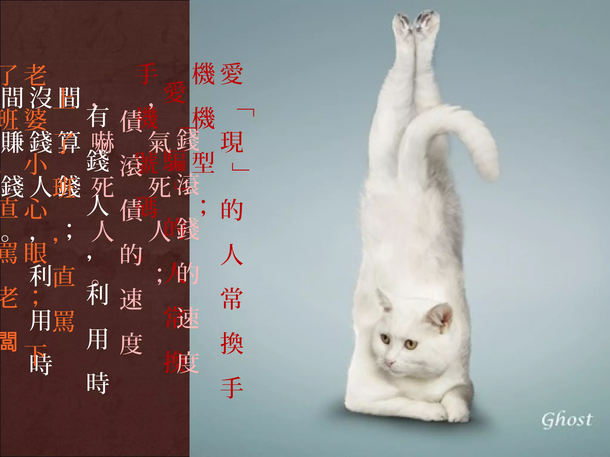 了老       手 機愛
間 沒上 ， ，
    間      愛




              「
班婆    有 債機 機

          「
賺 錢了 嚇 氣 錢 現
    算
，小    錢 滾 騙型
         號

              」
錢 人班 死 死 滾
    錢
          」
直心    人 債碼 ；的
。 ，， 人 人 錢
    ；      的
罵眼    ， 的。    人
  利直 。 ； 的 人
老；    利 速     常
  用罵       常速
闆     用 度     換
  下
  時        換度
      時       手
 