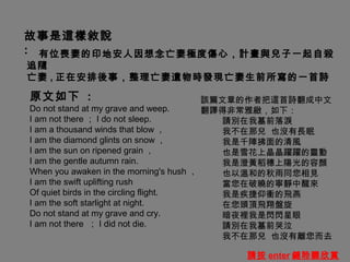 故事是這樣敘說
: 有位喪妻的印地安人因想念亡妻極度傷心，計畫與兒子一起自殺
追隨
亡妻 , 正在安排後事，整理亡妻遺物時發現亡妻生前所寫的一首詩

原文如下 :                                  該篇文章的作者把這首詩翻成中文
Do not stand at my grave and weep.      翻譯得非常雅緻，如下：
I am not there ； I do not sleep.          請別在我墓前落淚
I am a thousand winds that blow ，         我不在那兒 也沒有長眠
I am the diamond glints on snow ，         我是千陣拂面的清風
I am the sun on ripened grain ，           也是雪花上晶晶躍躍的靈動
I am the gentle autumn rain.              我是澄黃稻穗上陽光的容顏
When you awaken in the morning's hush ，   也以溫和的秋雨同您相見
I am the swift uplifting rush             當您在破曉的寧靜中醒來
Of quiet birds in the circling flight.    我是疾捷仰衝的飛燕
I am the soft starlight at night.         在您頭頂飛翔盤旋
Do not stand at my grave and cry.         暗夜裡我是閃閃星眼
I am not there ； I did not die.           請別在我墓前哭泣
                                          我不在那兒 也沒有離您而去

                                       請按 enter 鍵聆聽欣賞
 