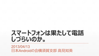 スマートフォンは果たして電話
しづらいのか。
2013/04/13
日本Androidの会横須賀支部 高見知英
 