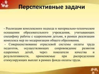 Перспективные задачи


- Реализация комплексного подхода в материально-техническом
оснащении образовательного учреждения, учитывающих
специфику работы с одаренными детьми, в рамках реализации
комплекса мер по модернизации общего образования.
 - Совершенствование отраслевой системы оплаты труда
педагогов,    осуществляющих     сопровождение      развития
одаренных      детей,   через   показатели     качества    и
результативности,     применяемые     при     распределении
стимулирующих выплат в рамках фонда оплаты труда.
 