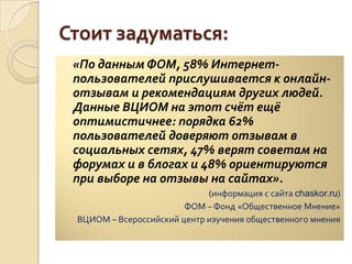 Стоит задуматься:
«По данным ФОМ, 58% Интернет-
пользователей прислушивается к онлайн-
отзывам и рекомендациям других людей.
Данные ВЦИОМ на этот счёт ещё
оптимистичнее: порядка 62%
пользователей доверяют отзывам в
социальных сетях, 47% верят советам на
форумах и в блогах и 48% ориентируются
при выборе на отзывы на сайтах».
(информация с сайта chaskor.ru)
ФОМ – Фонд «Общественное Мнение»
ВЦИОМ – Всероссийский центр изучения общественного мнения
 