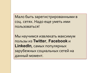 Мало быть зарегистрированными в соц.
сетях. Надо еще уметь ими пользоваться!
Мы научимся извлекать максимум пользы
из Twitter, Facebook и LinkedIn, самых
популярных зарубежных социальных сетей
на данный момент.
 