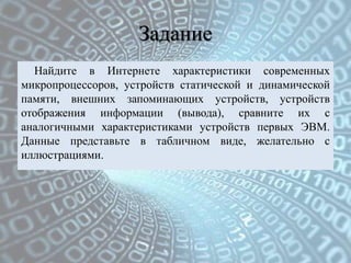 Задание
  Найдите в Интернете характеристики современных
микропроцессоров, устройств статической и динамической
памяти, внешних запоминающих устройств, устройств
отображения информации (вывода), сравните их с
аналогичными характеристиками устройств первых ЭВМ.
Данные представьте в табличном виде, желательно с
иллюстрациями.
 