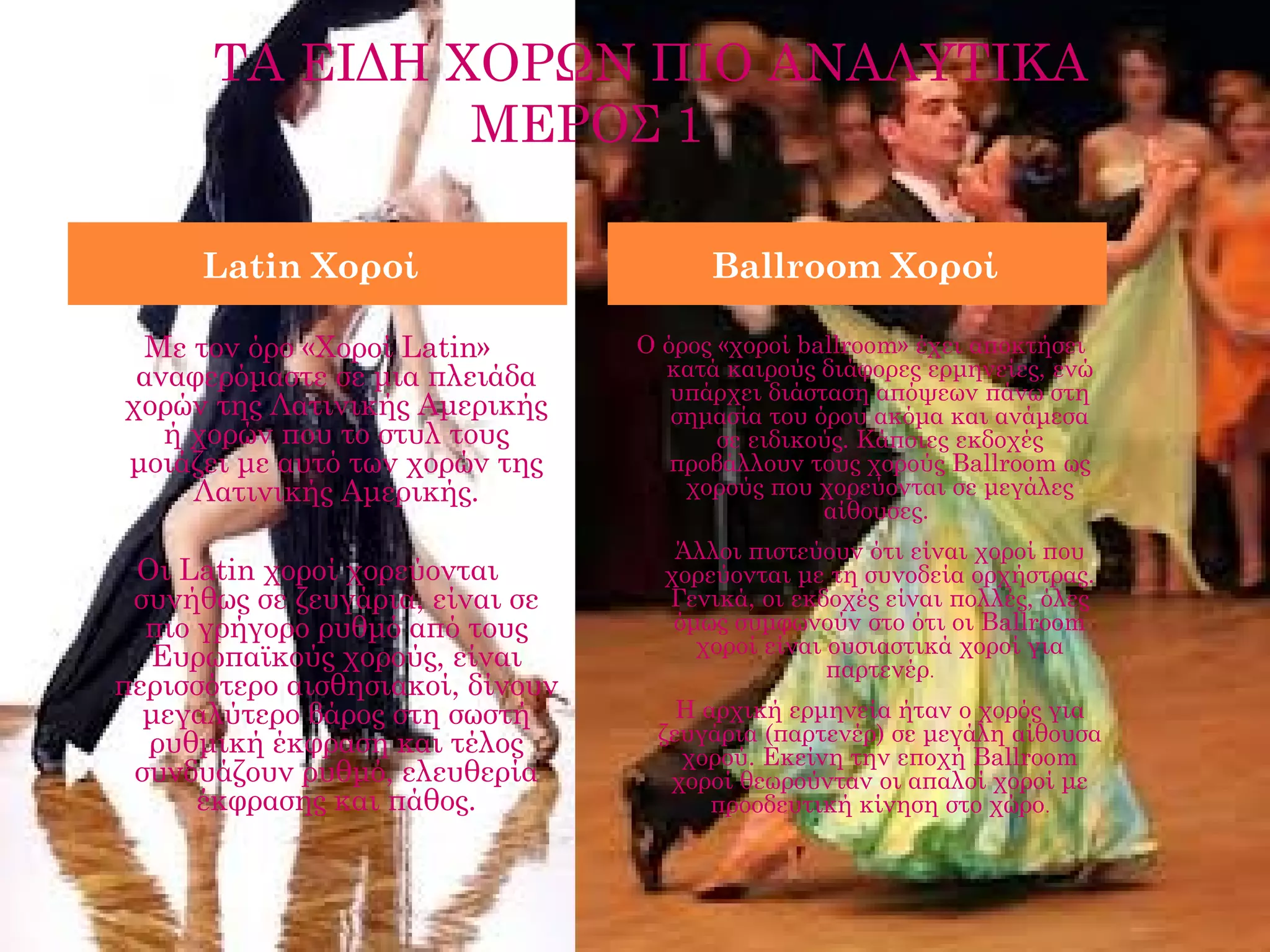 ΤΑ ΕΙΔΗ ΧΟΡΩΝ ΠΙΟ ΑΝΑΛΥΤΙΚΑ
               ΜΕΡΟΣ 1

      Latin Χοροί                       Ballroom Χοροί

   Με τον όρο «Χοροί Latin»       Ο όρος «χοροί ballroom» έχει αποκτήσει
  αναφερόμαστε σε μια πλειάδα       κατά καιρούς διάφορες ερμηνείες, ενώ
                                     υπάρχει διάσταση απόψεων πάνω στη
 χορών της Λατινικής Αμερικής        σημασία του όρου ακόμα και ανάμεσα
    ή χορών που το στυλ τους             σε ειδικούς. Κάποιες εκδοχές
 μοιάζει με αυτό των χορών της       προβάλλουν τους χορούς Ballroom ως
      Λατινικής Αμερικής.             χορούς που χορεύονται σε μεγάλες
                                                  αίθουσες. 
                
                                     Άλλοι πιστεύουν ότι είναι χοροί που
  Οι Latin χοροί χορεύονται         χορεύονται με τη συνοδεία ορχήστρας.
 συνήθως σε ζευγάρια, είναι σε      Γενικά, οι εκδοχές είναι πολλές, όλες
   πιο γρήγορο ρυθμό από τους        όμως συμφωνούν στο ότι οι Ballroom
                                       χοροί είναι ουσιαστικά χοροί για
   Ευρωπαϊκούς χορούς, είναι                       παρτενέρ.
περισσότερο αισθησιακοί, δίνουν
   μεγαλύτερο βάρος στη σωστή        Η αρχική ερμηνεία ήταν ο χορός για
   ρυθμική έκφραση και τέλος       ζευγάρια (παρτενέρ) σε μεγάλη αίθουσα
                                     χορού. Εκείνη την εποχή Ballroom
  συνδυάζουν ρυθμό, ελευθερία       χοροί θεωρούνταν οι απαλοί χοροί με
       έκφρασης και πάθος.              προοδευτική κίνηση στο χώρο.
                
 