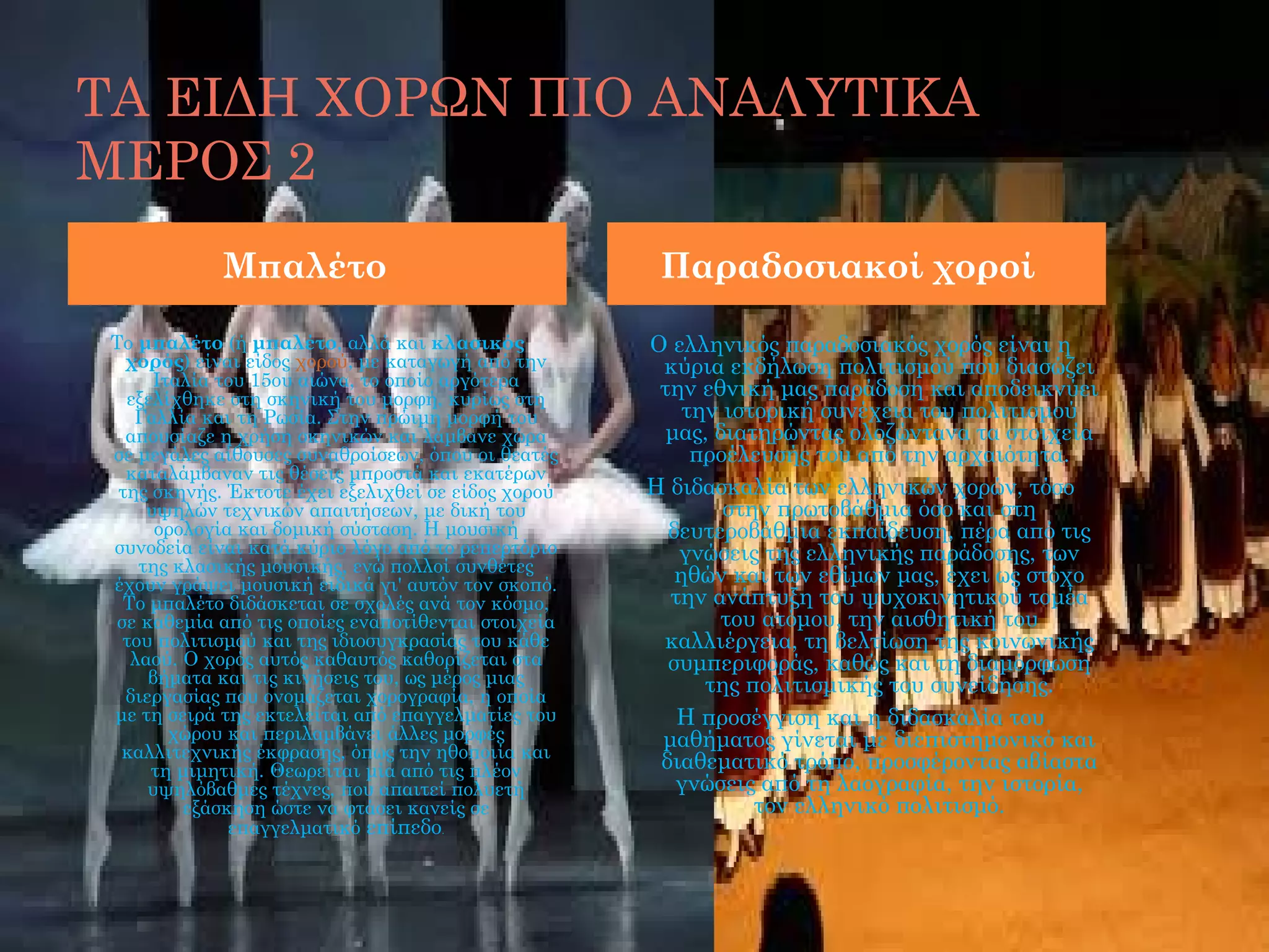 ΤΑ ΕΙΔΗ ΧΟΡΩΝ ΠΙΟ ΑΝΑΛΥΤΙΚΑ
ΜΕΡΟΣ 2
             Μπαλέτο                                  Παραδοσιακοί χοροί

 Το μπαλέτο (ή μπαλέτο, αλλά και κλασικός            Ο ελληνικός παραδοσιακός χορός είναι η
   χορός) είναι είδος χορού, με καταγωγή από την      κύρια εκδήλωση πολιτισμού που διασώζει
       Ιταλία του 15ου αιώνα, το οποίο αργότερα       την εθνική μας παράδοση και αποδεικνύει
   εξελίχθηκε στη σκηνική του μορφή, κυρίως στη
    Γαλλία και τη Ρωσία. Στην πρώιμη μορφή του           την ιστορική συνέχεια του πολιτισμού
   απουσίαζε η χρήση σκηνικών και λάμβανε χώρα         μας, διατηρώντας ολοζώντανα τα στοιχεία
 σε μεγάλες αίθουσες συναθροίσεων, όπου οι θεατές         προέλευσής του από την αρχαιότητα.
   καταλάμβαναν τις θέσεις μπροστά και εκατέρων
  της σκηνής. Έκτοτε έχει εξελιχθεί σε είδος χορού   Η διδασκαλία των ελληνικών χορών, τόσο
      υψηλών τεχνικών απαιτήσεων, με δική του                στην πρωτοβάθμια όσο και στη
       ορολογία και δομική σύσταση. Η μουσική          δευτεροβάθμια εκπαίδευση, πέρα από τις
 συνοδεία είναι κατά κύριο λόγο από το ρεπερτόριο       γνώσεις της ελληνικής παράδοσης, των
     της κλασικής μουσικής, ενώ πολλοί συνθέτες
 έχουν γράψει μουσική ειδικά γι' αυτόν τον σκοπό.       ηθών και των εθίμων μας, έχει ως στόχο
   Το μπαλέτο διδάσκεται σε σχολές ανά τον κόσμο,      την ανάπτυξη του ψυχοκινητικού τομέα
  σε καθεμία από τις οποίες εναποτίθενται στοιχεία           του ατόμου, την αισθητική του
   του πολιτισμού και της ιδιοσυγκρασίας του κάθε     καλλιέργεια, τη βελτίωση της κοινωνικής
    λαού. Ο χορός αυτός καθαυτός καθορίζεται στα       συμπεριφοράς, καθώς και τη διαμόρφωση
      βήματα και τις κινήσεις του, ως μέρος μιας           της πολιτισμικής του συνείδησης.
   διεργασίας που ονομάζεται χορογραφία, η οποία
 με τη σειρά της εκτελείται από επαγγελματίες του       Η προσέγγιση και η διδασκαλία του
         χώρου και περιλαμβάνει άλλες μορφές          μαθήματος γίνεται με διεπιστημονικό και
  καλλιτεχνικής έκφρασης, όπως την ηθοποιία και
      τη μιμητική. Θεωρείται μία από τις πλέον        διαθεματικό τρόπο, προσφέροντας αβίαστα
      υψηλόβαθμες τέχνες, που απαιτεί πολυετή           γνώσεις από τη λαογραφία, την ιστορία,
          εξάσκηση ώστε να φτάσει κανείς σε                     τον ελληνικό πολιτισμό.
               επαγγελματικό επίπεδο.
 