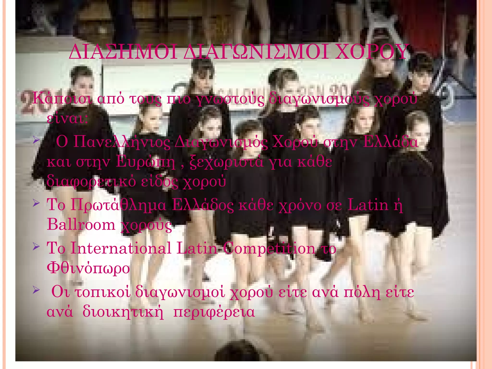 ΔΙΑΣΗΜΟΙ ΔΙΑΓΩΝΙΣΜΟΙ ΧΟΡΟΥ

Κάποιοι από τους πιο γνωστούς διαγωνισμούς χορού
  είναι:
 Ο Πανελλήνιος Διαγωνισμός Χορού στην Ελλάδα
  και στην Ευρώπη , ξεχωριστά για κάθε
  διαφορετικό είδος χορού
 Το Πρωτάθλημα Ελλάδος κάθε χρόνο σε Latin ή
  Ballroom χορούς
 Το International Latin Competition το
  Φθινόπωρο
 Οι τοπικοί διαγωνισμοί χορού είτε ανά πόλη είτε
  ανά διοικητική περιφέρεια
 