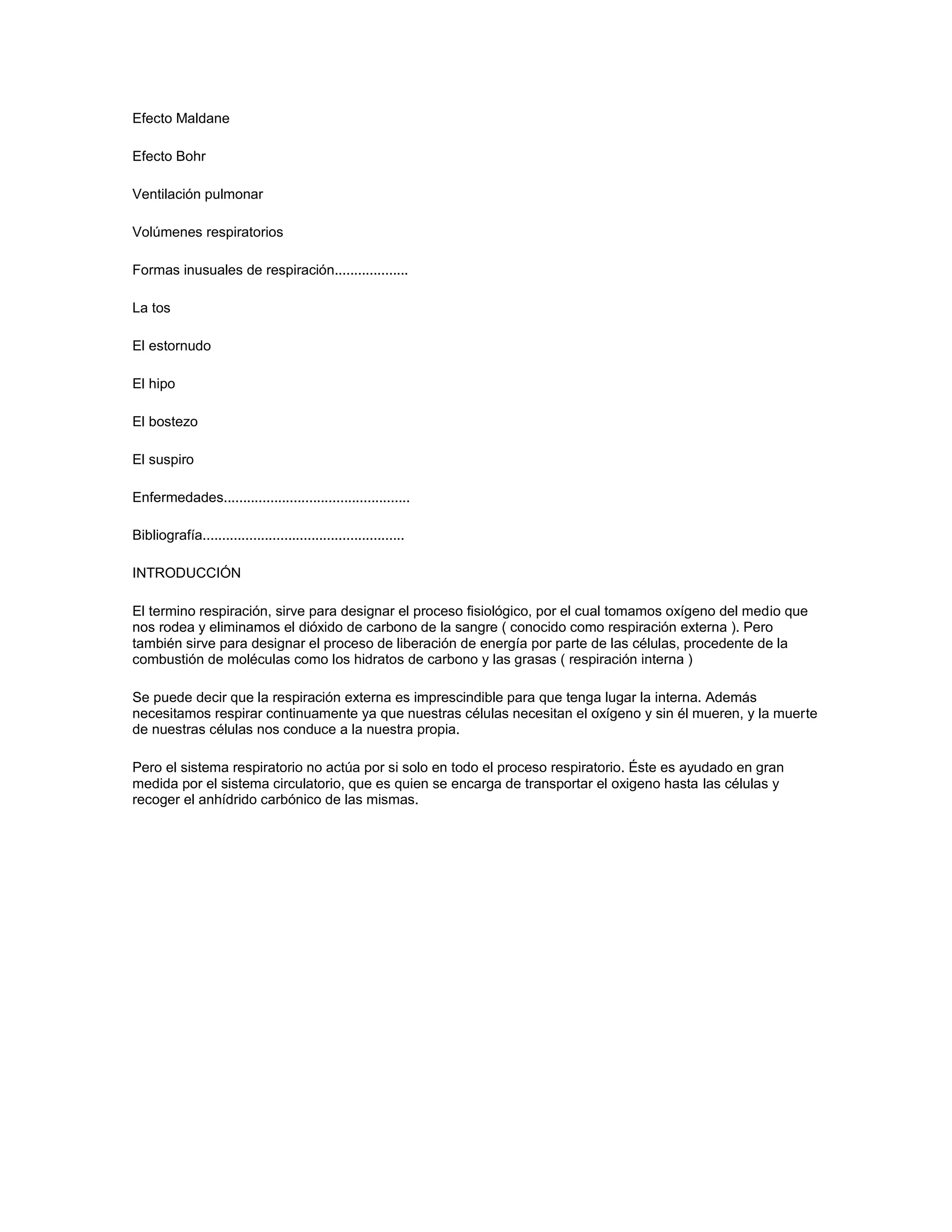 Efecto Maldane

Efecto Bohr

Ventilación pulmonar

Volúmenes respiratorios

Formas inusuales de respiración...................

La tos

El estornudo

El hipo

El bostezo

El suspiro

Enfermedades................................................

Bibliografía....................................................

INTRODUCCIÓN

El termino respiración, sirve para designar el proceso fisiológico, por el cual tomamos oxígeno del medio que
nos rodea y eliminamos el dióxido de carbono de la sangre ( conocido como respiración externa ). Pero
también sirve para designar el proceso de liberación de energía por parte de las células, procedente de la
combustión de moléculas como los hidratos de carbono y las grasas ( respiración interna )

Se puede decir que la respiración externa es imprescindible para que tenga lugar la interna. Además
necesitamos respirar continuamente ya que nuestras células necesitan el oxígeno y sin él mueren, y la muerte
de nuestras células nos conduce a la nuestra propia.

Pero el sistema respiratorio no actúa por si solo en todo el proceso respiratorio. Éste es ayudado en gran
medida por el sistema circulatorio, que es quien se encarga de transportar el oxigeno hasta las células y
recoger el anhídrido carbónico de las mismas.
 