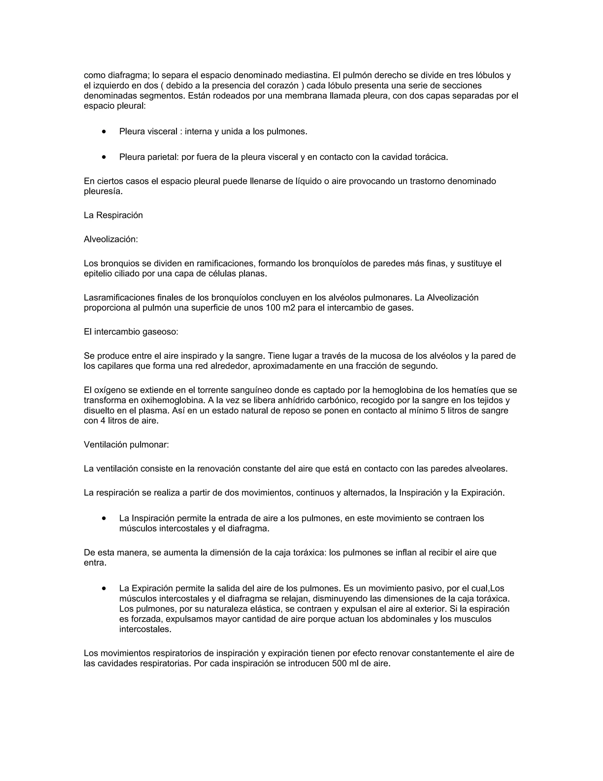 como diafragma; lo separa el espacio denominado mediastina. El pulmón derecho se divide en tres lóbulos y
el izquierdo en dos ( debido a la presencia del corazón ) cada lóbulo presenta una serie de secciones
denominadas segmentos. Están rodeados por una membrana llamada pleura, con dos capas separadas por el
espacio pleural:

         Pleura visceral : interna y unida a los pulmones.

         Pleura parietal: por fuera de la pleura visceral y en contacto con la cavidad torácica.

En ciertos casos el espacio pleural puede llenarse de líquido o aire provocando un trastorno denominado
pleuresía.

La Respiración

Alveolización:

Los bronquios se dividen en ramificaciones, formando los bronquíolos de paredes más finas, y sustituye el
epitelio ciliado por una capa de células planas.

Lasramificaciones finales de los bronquíolos concluyen en los alvéolos pulmonares. La Alveolización
proporciona al pulmón una superficie de unos 100 m2 para el intercambio de gases.

El intercambio gaseoso:

Se produce entre el aire inspirado y la sangre. Tiene lugar a través de la mucosa de los alvéolos y la pared de
los capilares que forma una red alrededor, aproximadamente en una fracción de segundo.

El oxígeno se extiende en el torrente sanguíneo donde es captado por la hemoglobina de los hematíes que se
transforma en oxihemoglobina. A la vez se libera anhídrido carbónico, recogido por la sangre en los tejidos y
disuelto en el plasma. Así en un estado natural de reposo se ponen en contacto al mínimo 5 litros de sangre
con 4 litros de aire.

Ventilación pulmonar:

La ventilación consiste en la renovación constante del aire que está en contacto con las paredes alveolares.

La respiración se realiza a partir de dos movimientos, continuos y alternados, la Inspiración y la Expiración.

         La Inspiración permite la entrada de aire a los pulmones, en este movimiento se contraen los
         músculos intercostales y el diafragma.

De esta manera, se aumenta la dimensión de la caja toráxica: los pulmones se inflan al recibir el aire que
entra.

         La Expiración permite la salida del aire de los pulmones. Es un movimiento pasivo, por el cual,Los
         músculos intercostales y el diafragma se relajan, disminuyendo las dimensiones de la caja toráxica.
         Los pulmones, por su naturaleza elástica, se contraen y expulsan el aire al exterior. Si la espiración
         es forzada, expulsamos mayor cantidad de aire porque actuan los abdominales y los musculos
         intercostales.

Los movimientos respiratorios de inspiración y expiración tienen por efecto renovar constantemente el aire de
las cavidades respiratorias. Por cada inspiración se introducen 500 ml de aire.
 