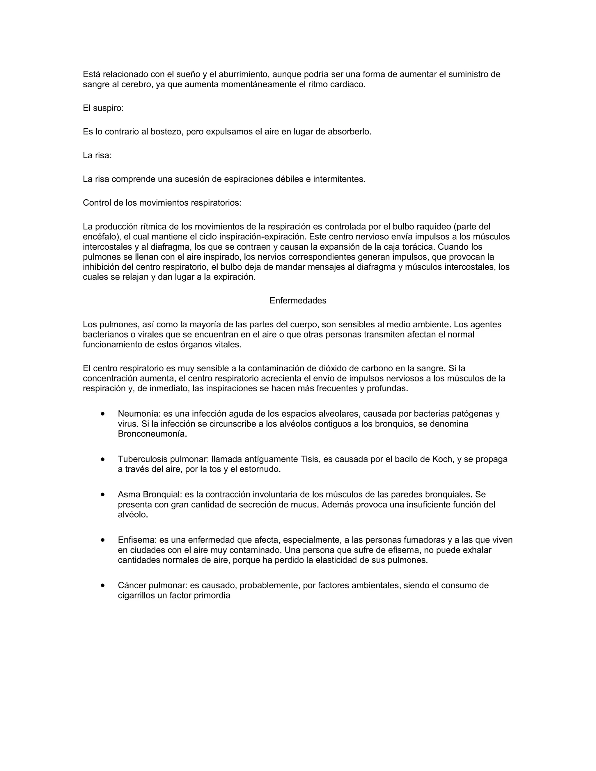 Está relacionado con el sueño y el aburrimiento, aunque podría ser una forma de aumentar el suministro de
sangre al cerebro, ya que aumenta momentáneamente el ritmo cardiaco.

El suspiro:

Es lo contrario al bostezo, pero expulsamos el aire en lugar de absorberlo.

La risa:

La risa comprende una sucesión de espiraciones débiles e intermitentes.

Control de los movimientos respiratorios:

La producción rítmica de los movimientos de la respiración es controlada por el bulbo raquídeo (parte del
encéfalo), el cual mantiene el ciclo inspiración-expiración. Este centro nervioso envía impulsos a los músculos
intercostales y al diafragma, los que se contraen y causan la expansión de la caja torácica. Cuando los
pulmones se llenan con el aire inspirado, los nervios correspondientes generan impulsos, que provocan la
inhibición del centro respiratorio, el bulbo deja de mandar mensajes al diafragma y músculos intercostales, los
cuales se relajan y dan lugar a la expiración.

                                                Enfermedades

Los pulmones, así como la mayoría de las partes del cuerpo, son sensibles al medio ambiente. Los agentes
bacterianos o virales que se encuentran en el aire o que otras personas transmiten afectan el normal
funcionamiento de estos órganos vitales.

El centro respiratorio es muy sensible a la contaminación de dióxido de carbono en la sangre. Si la
concentración aumenta, el centro respiratorio acrecienta el envío de impulsos nerviosos a los músculos de la
respiración y, de inmediato, las inspiraciones se hacen más frecuentes y profundas.

           Neumonía: es una infección aguda de los espacios alveolares, causada por bacterias patógenas y
           virus. Si la infección se circunscribe a los alvéolos contiguos a los bronquios, se denomina
           Bronconeumonía.

           Tuberculosis pulmonar: llamada antíguamente Tisis, es causada por el bacilo de Koch, y se propaga
           a través del aire, por la tos y el estornudo.

           Asma Bronquial: es la contracción involuntaria de los músculos de las paredes bronquiales. Se
           presenta con gran cantidad de secreción de mucus. Además provoca una insuficiente función del
           alvéolo.

           Enfisema: es una enfermedad que afecta, especialmente, a las personas fumadoras y a las que viven
           en ciudades con el aire muy contaminado. Una persona que sufre de efisema, no puede exhalar
           cantidades normales de aire, porque ha perdido la elasticidad de sus pulmones.

           Cáncer pulmonar: es causado, probablemente, por factores ambientales, siendo el consumo de
           cigarrillos un factor primordia
 