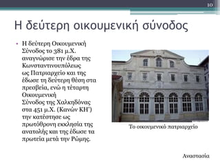 10



Η δεύτερη οικουμεμική σύμοδος
• Ζ δεύηεξε Οηθνπκεληθή
  ΢ύλνδνο ην 381 κ.Υ.
  αλαγλώξηζε ηελ έδξα ηεο
  Θσλζηαληηλνππόιεσο
  σο Παηξηαξρείν θαη ηεο
  έδσζε ηε δεύηεξε ζέζε ζηα
  πξεζβεία, ελώ ε ηέηαξηε
  Οηθνπκεληθή
  ΢ύλνδνο ηεο Υαιθεδόλαο
  ζηα 451 κ.Υ. (Θαλώλ ΘΖ')
  ηελ θαηέζηεζε σο
  πξσηόζξνλε εθθιεζία ηεο     Σν νηθνπκεληθό παηξηαξρείν
  αλαηνιήο θαη ηεο έδσζε ηα
  πξσηεία κεηά ηελ Ρώκεο.

                                                  Αλαζηαζία
 