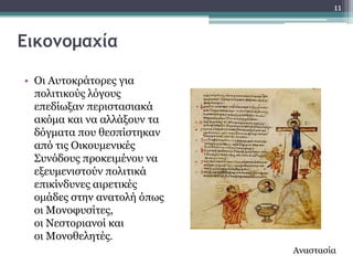 11



Εικομομαχία

• Οη Απηνθξάηνξεο γηα
  πνιηηηθνύο ιόγνπο
  επεδίσμαλ πεξηζηαζηαθά
  αθόκα θαη λα αιιάμνπλ ηα
  δόγκαηα πνπ ζεζπίζηεθαλ
  από ηηο Οηθνπκεληθέο
  ΢πλόδνπο πξνθεηκέλνπ λα
  εμεπκεληζηνύλ πνιηηηθά
  επηθίλδπλεο αηξεηηθέο
  νκάδεο ζηελ αλαηνιή όπσο
  νη Κνλνθπζίηεο,
  νη Λεζηνξηαλνί θαη
  νη Κνλνζειεηέο.
                             Αλαζηαζία
 