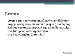 12




΢υμέχεια…
• Απηή ε ηάζε ησλ απηνθξαηόξσλ λα επηδηώθνπλ
  παξεκβάζεηο ζηελ εζσηεξηθή δσή ηεο Δθθιεζίαο
  έθζαζε ζην απνθνξύθσκά ηεο κε ηε δπλαζηεία
  ησλ Ηζαύξσλ, θαηά ηε δηάξθεηα
  ηεο Δηθνλνκαρίαο (726 - 843).




                                        Αλαζηαζία
 