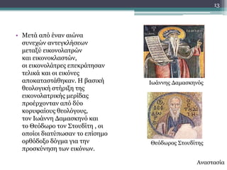 13




• Κεηά από έλαλ αηώλα
  ζπλερώλ αληεγθιήζεσλ
  κεηαμύ εηθνλνιαηξώλ
  θαη εηθνλνθιαζηώλ,
  νη εηθνλνιάηξεο επεθξάηεζαλ
  ηειηθά θαη νη εηθόλεο
  απνθαηαζηάζεθαλ. Ζ βαζηθή      Ησάλλεο Γακαζθελόο
  ζενινγηθή ζηήξημε ηεο
  εηθνλνιαηξηθήο κεξίδαο
  πξνέξρνληαλ από δύν
  θνξπθαίνπο ζενιόγνπο,
  ηνλ Ησάλλε Γακαζθελό θαη
  ην Θεόδσξν ηνλ ΢ηνπδίηε , νη
  νπνίνη δηαηύπσζαλ ην επίζεκν
  νξζόδνμν δόγκα γηα ηελ         Θεόδσξνο ΢ηνπδίηεο
  πξνζθύλεζε ησλ εηθόλσλ.

                                                Αλαζηαζία
 
