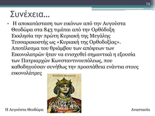 14


  ΢υμέχεια…
• Ζ απνθαηάζηαζε ησλ εηθόλσλ από ηελ Απγνύζηα
  Θενδώξα ζηα 843 ηηκάηαη από ηελ Οξζόδνμε
  Δθθιεζία ηελ πξώηε Θπξηαθή ηεο Κεγάιεο
  Σεζζαξαθνζηήο σο «Θπξηαθή ηεο Οξζνδνμίαο».
  Απνηέιεζκα ηνπ ζξηάκβνπ ησλ απόςεσλ ησλ
  Δηθνλνιαηξώλ ήηαλ λα εληζρπζεί ζεκαληηθά ε εμνπζία
  ησλ Παηξηαξρώλ Θσλζηαληηλνππόιεσο, πνπ
  θαζνδεγνύζαλ ζπλήζσο ηελ πξνζπάζεηα ελάληηα ζηνπο
  εηθνλνιάηξεο




Ζ Απγνύζηα Θενδώξα                               Αλαζηαζία
 