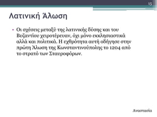 15


Λατιμική Άλωση
• Οη ζρέζεηο κεηαμύ ηεο ιαηηληθήο δύζεο θαη ηνπ
  Βπδαληίνπ ρεηξνηέξεπαλ, όρη κόλν εθθιεζηαζηηθά
  αιιά θαη πνιηηηθά. Ζ ερζξόηεηα απηή νδήγεζε ζηελ
  πξώηε Άισζε ηεο Θσλζηαληηλνύπνιεο ην 1204 από
  ην ζηξαηό ησλ ΢ηαπξνθόξσλ.




                                                     Αλαζηαζία
 