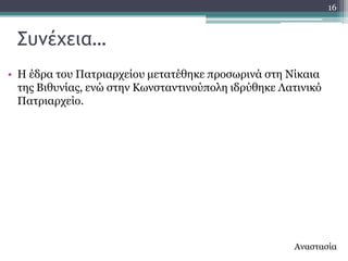 16



 ΢υμέχεια…
• Ζ έδξα ηνπ Παηξηαξρείνπ κεηαηέζεθε πξνζσξηλά ζηε Λίθαηα
  ηεο Βηζπλίαο, ελώ ζηελ Θσλζηαληηλνύπνιε ηδξύζεθε Ιαηηληθό
  Παηξηαξρείν.




                                                     Αλαζηαζία
 