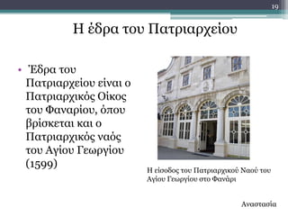 19


          Ζ έδξα ηνπ Παηξηαξρείνπ

• Έδξα ηνπ
  Παηξηαξρείνπ είλαη ν
  Παηξηαξρηθόο Οίθνο
  ηνπ Φαλαξίνπ, όπνπ
  βξίζθεηαη θαη ν
  Παηξηαξρηθόο λαόο
  ηνπ Αγίνπ Γεσξγίνπ
  (1599)                 Ζ είζνδνο ηνπ Παηξηαξρηθνύ Λανύ ηνπ
                         Αγίνπ Γεσξγίνπ ζην Φαλάξη


                                                   Αλαζηαζία
 