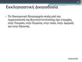 21

Εκκλησιαστική Δικαιοδοσία

• Σν Οηθνπκεληθό Παηξηαξρείν εθηόο από ηελ
  Αξρηεπηζθνπή ηεο Θσλζηαληηλνύπνιεο έρεη επαξρίεο
  ζηελ Σνπξθία, ζηελ Δπξώπε, ζηελ Αζία, ζηελ Ακεξηθή
  θαη ζηελ Ωθεαλία.




                                               Αλαζηαζία
 