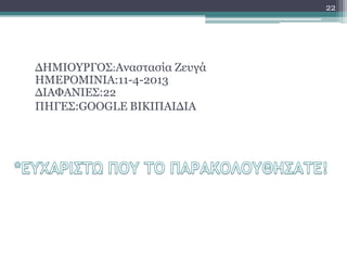 22




ΓΖΚΗΟΤΡΓΟ΢:Αλαζηαζία Εεπγά
ΖΚΔΡΟΚΗΛΗΑ:11-4-2013
ΓΗΑΦΑΛΗΔ΢:22
ΠΖΓΔ΢:GOOGLE ΒΗΘΗΠΑΗΓΗΑ
 