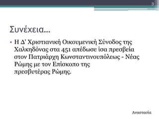 3




΢υμέχεια…
• Ζ Γ' Υξηζηηαληθή Οηθνπκεληθή ΢ύλνδνο ηεο
  Υαιθεδόλαο ζηα 451 απέδσζε ίζα πξεζβεία
  ζηνλ Παηξηάξρε Θσλζηαληηλνππόιεσο - Λέαο
  Ρώκεο κε ηνλ Δπίζθνπν ηεο
  πξεζβπηέξαο Ρώκεο.




                                       Αλαζηαζία
 