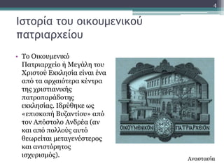 4


Ιστορία του οικουμεμικού
πατριαρχείου
• Σν Οηθνπκεληθό
  Παηξηαξρείν ή Κεγάιε ηνπ
  Υξηζηνύ Δθθιεζία είλαη έλα
  από ηα αξραηόηεξα θέληξα
  ηεο ρξηζηηαληθήο
  παηξνπαξάδνηεο
  εθθιεζίαο. Ηδξύζεθε σο
  «επηζθνπή Βπδαληίνπ» από
  ηνλ Απόζηνιν Αλδξέα (αλ
  θαη από πνιινύο απηό
  ζεσξείηαη κεηαγελέζηεξνο
  θαη αληζηόξεηνο
  ηζρπξηζκόο).
                               Αλαζηαζία
 