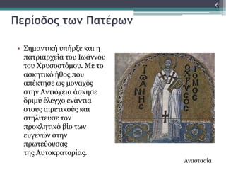 6


Περίοδος τωμ Πατέρωμ

 • ΢εκαληηθή ππήξμε θαη ε
   παηξηαξρεία ηνπ Ησάλλνπ
   ηνπ Υξπζνζηόκνπ. Κε ην
   αζθεηηθό ήζνο πνπ
   απέθηεζε σο κνλαρόο
   ζηελ Αληηόρεηα άζθεζε
   δξηκύ έιεγρν ελάληηα
   ζηνπο αηξεηηθνύο θαη
   ζηειίηεπζε ηνλ
   πξνθιεηηθό βίν ησλ
   επγελώλ ζηελ
   πξσηεύνπζαο
   ηεο Απηνθξαηνξίαο.
                             Αλαζηαζία
 
