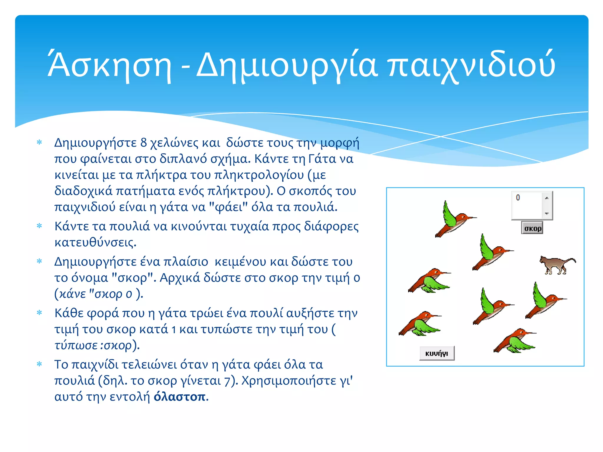 Άςκηςη - Δημιουργία παιχνιδιού
Δημιουργήςτε 8 χελώνεσ και δώςτε τουσ την μορφή
που φαίνεται ςτο διπλανό ςχήμα. Κάντε τη Γάτα να
κινείται με τα πλήκτρα του πληκτρολογίου (με
διαδοχικά πατήματα ενόσ πλήκτρου). Ο ςκοπόσ του
παιχνιδιού είναι η γάτα να "φάει" όλα τα πουλιά.
Κάντε τα πουλιά να κινούνται τυχαία προσ διάφορεσ
κατευθύνςεισ.
Δημιουργήςτε ένα πλαίςιο κειμένου και δώςτε του
το όνομα "ςκορ". Αρχικά δώςτε ςτο ςκορ την τιμή 0
(κϊνε "ςκορ 0 ).
Κάθε φορά που η γάτα τρώει ένα πουλί αυξήςτε την
τιμή του ςκορ κατά 1 και τυπώςτε την τιμή του (
τύπωςε :ςκορ).
Το παιχνίδι τελειώνει όταν η γάτα φάει όλα τα
πουλιά (δηλ. το ςκορ γίνεται 7). Χρηςιμοποιήςτε γι'
αυτό την εντολή όλαςτοπ.
 