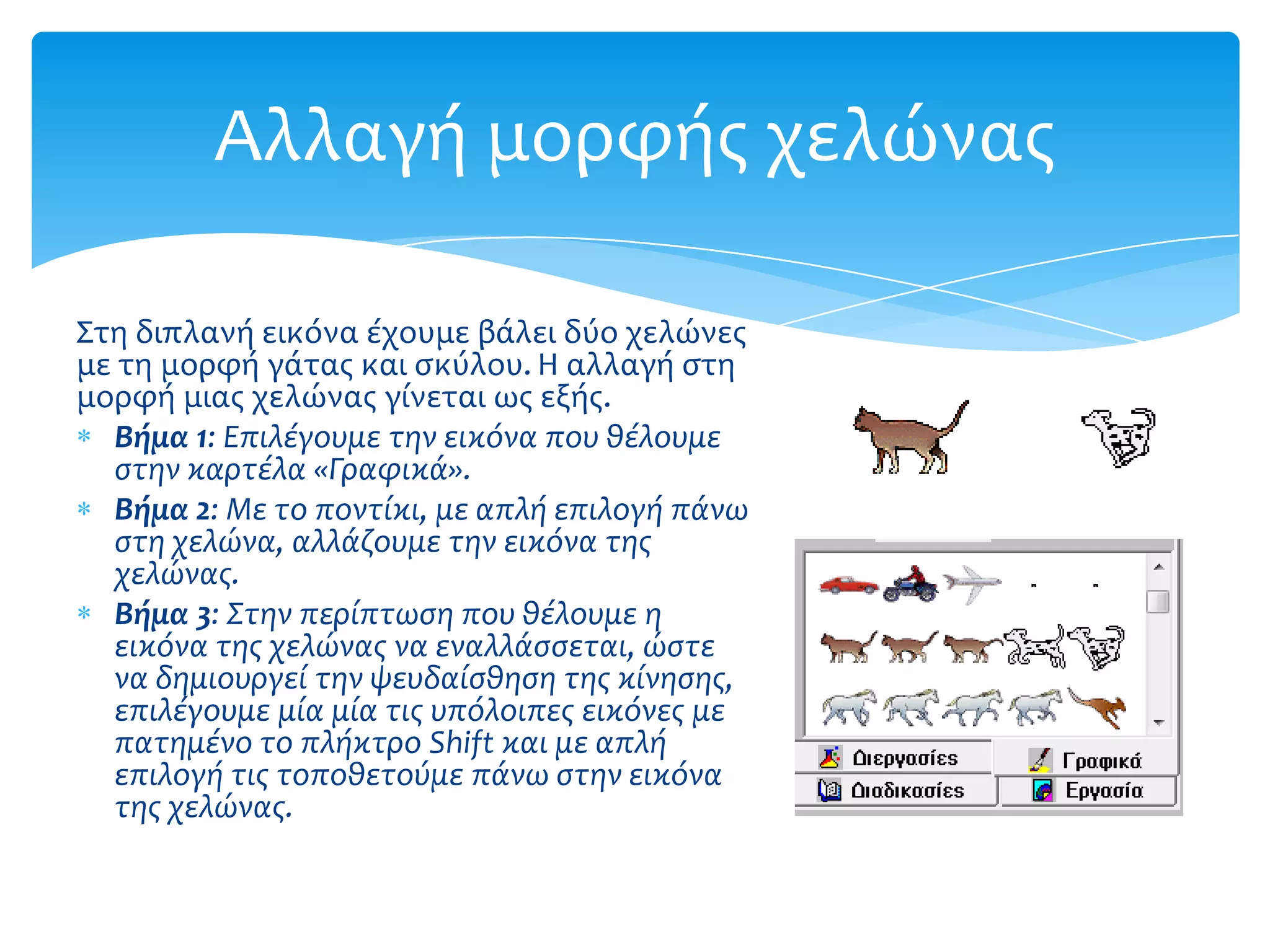 Αλλαγή μορφήσ χελώνασ

Στη διπλανή εικόνα έχουμε βάλει δύο χελώνεσ
με τη μορφή γάτασ και ςκύλου. Η αλλαγή ςτη
μορφή μιασ χελώνασ γίνεται ωσ εξήσ.
  Βήμα 1: Επιλϋγουμε την εικόνα που θϋλουμε
  ςτην καρτϋλα «Γραφικϊ».
  Βήμα 2: Με το ποντύκι, με απλό επιλογό πϊνω
  ςτη χελώνα, αλλϊζουμε την εικόνα τησ
  χελώνασ.
  Βήμα 3: Στην περύπτωςη που θϋλουμε η
  εικόνα τησ χελώνασ να εναλλϊςςεται, ώςτε
  να δημιουργεύ την ψευδαύςθηςη τησ κύνηςησ,
  επιλϋγουμε μύα μύα τισ υπόλοιπεσ εικόνεσ με
  πατημϋνο το πλόκτρο Shift και με απλό
  επιλογό τισ τοποθετούμε πϊνω ςτην εικόνα
  τησ χελώνασ.
 