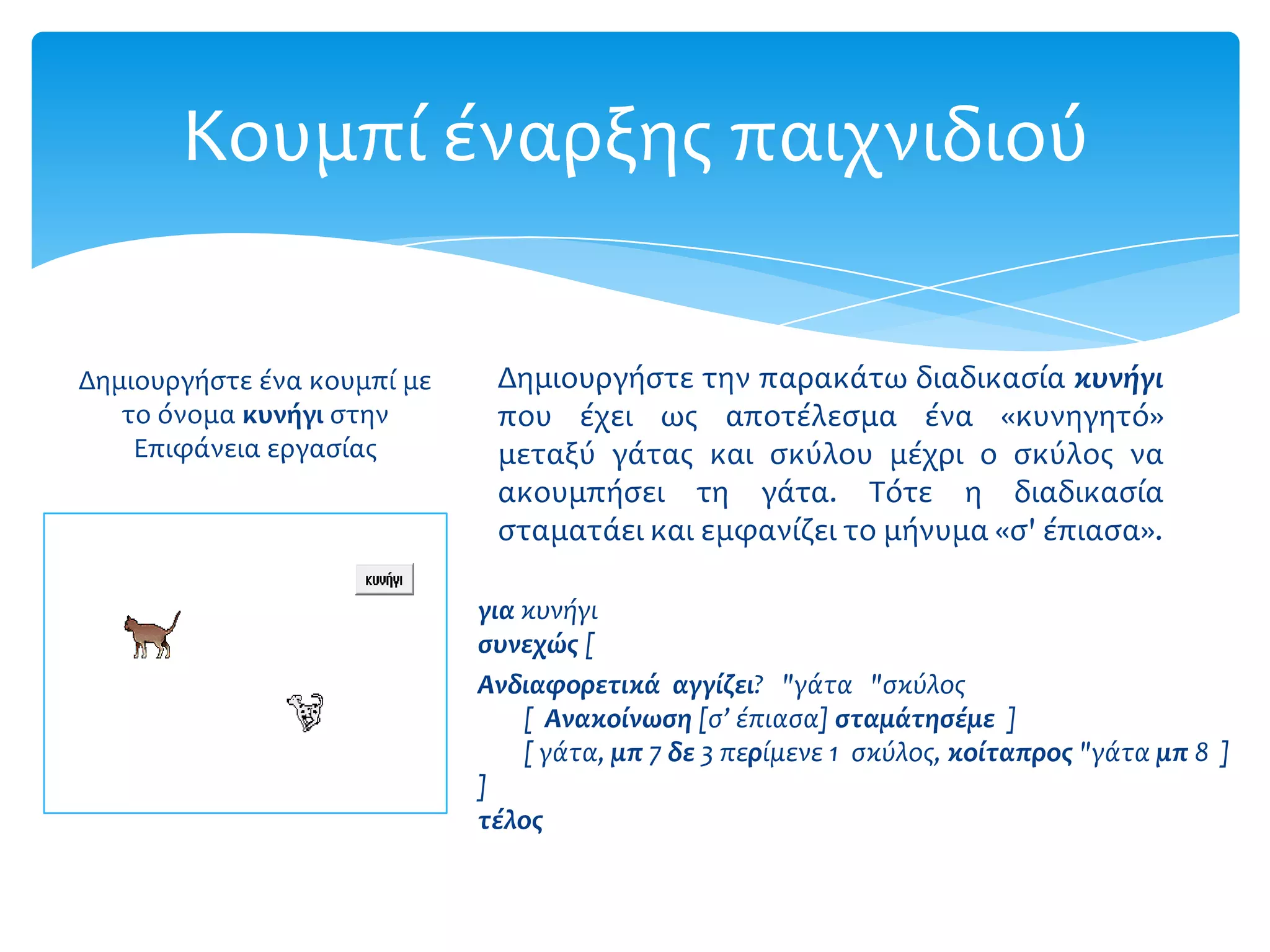 Κουμπί έναρξησ παιχνιδιού

Δημιουργήςτε ένα κουμπί με    Δημιουργήςτε την παρακάτω διαδικαςία κυνήγι
   το όνομα κυνόγι ςτην       που έχει ωσ αποτέλεςμα ένα «κυνηγητό»
    Επιφάνεια εργαςίασ        μεταξύ γάτασ και ςκύλου μέχρι ο ςκύλοσ να
                              ακουμπήςει τη γάτα. Τότε η διαδικαςία
                              ςταματάει και εμφανίζει το μήνυμα «ς' έπιαςα».

                             για κυνόγι
                             ςυνεχώσ [
                             Ανδιαφορετικά αγγίζει? "γϊτα "ςκύλοσ
                                 [ Ανακοίνωςη [ς’ ϋπιαςα] ςταμάτηςέμε ]
                                 [ γϊτα, μπ 7 δε 3 περύμενε 1 ςκύλοσ, κοίταπροσ "γϊτα μπ 8 ]
                             ]
                             τέλοσ
 