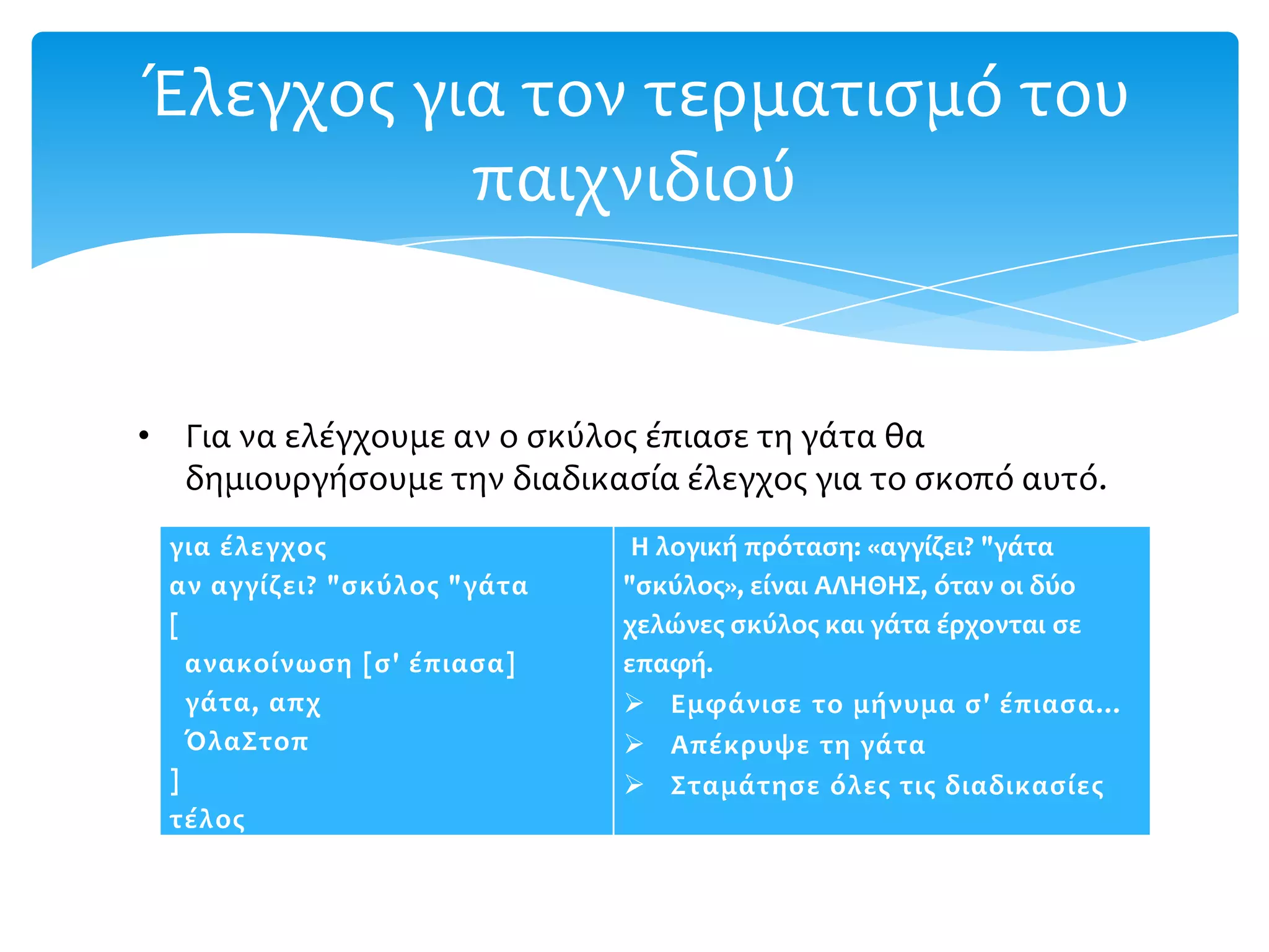 Έλεγχοσ για τον τερματιςμό του
          παιχνιδιού


• Για να ελέγχουμε αν ο ςκύλοσ έπιαςε τη γάτα θα
  δημιουργήςουμε την διαδικαςία έλεγχοσ για το ςκοπό αυτό.
 για ϋλεγχοσ                  Η λογικό πρόταςη: «αγγύζει? "γϊτα
 αν αγγύζει? "ςκύλοσ "γϊτα   "ςκύλοσ», εύναι ΑΛΗΘΗΣ, όταν οι δύο
 [                           χελώνεσ ςκύλοσ και γϊτα ϋρχονται ςε
   ανακούνωςη [ς' ϋπιαςα]    επαφό.
   γϊτα, απχ                  Εμφϊνιςε το μόνυμα ς' ϋπιαςα…
   ΌλαΣτοπ                    Απϋκρυψε τη γϊτα
 ]                            Σταμϊτηςε όλεσ τισ διαδικαςύεσ
 τϋλοσ
 