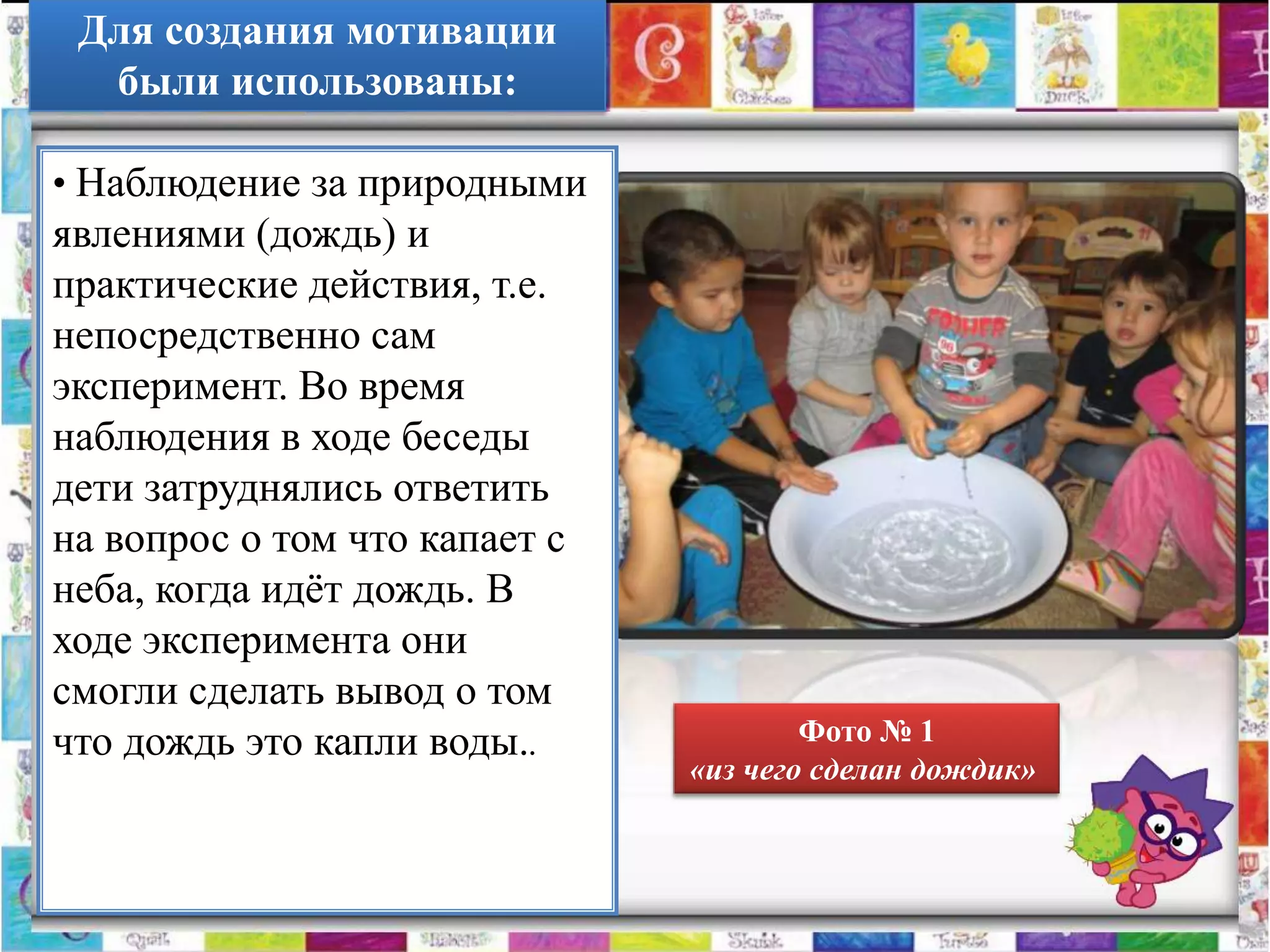 Для создания мотивации
  были использованы:

• Наблюдение за природными
явлениями (дождь) и
практические действия, т.е.
непосредственно сам
эксперимент. Во время
наблюдения в ходе беседы
дети затруднялись ответить
на вопрос о том что капает с
неба, когда идѐт дождь. В
ходе эксперимента они
смогли сделать вывод о том
что дождь это капли воды..             Фото № 1
                               «из чего сделан дождик»
 