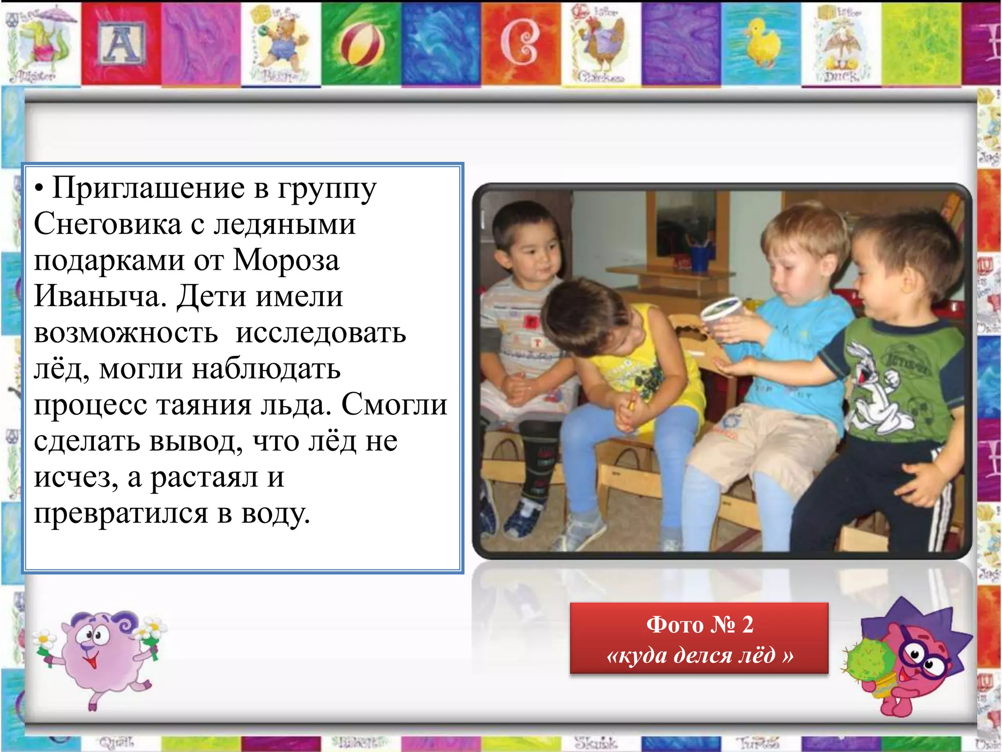 • Приглашение в группу
Снеговика с ледяными
подарками от Мороза
Иваныча. Дети имели
возможность исследовать
лѐд, могли наблюдать
процесс таяния льда. Смогли
сделать вывод, что лѐд не
исчез, а растаял и
превратился в воду.


                                 Фото № 2
                              «куда делся лѐд »
 