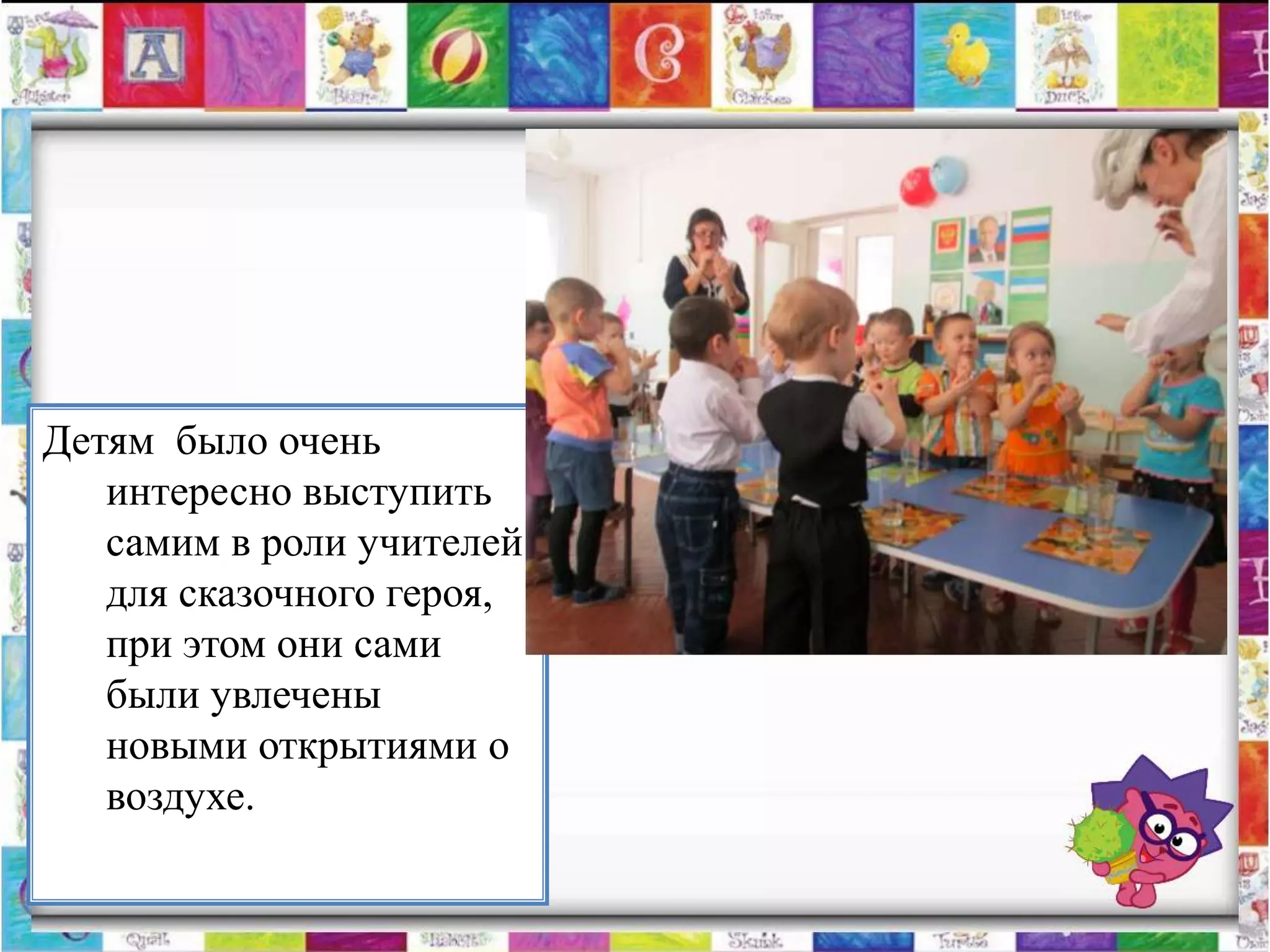 Детям было очень
   интересно выступить
   самим в роли учителей
   для сказочного героя,
   при этом они сами
   были увлечены
   новыми открытиями о
   воздухе.
 