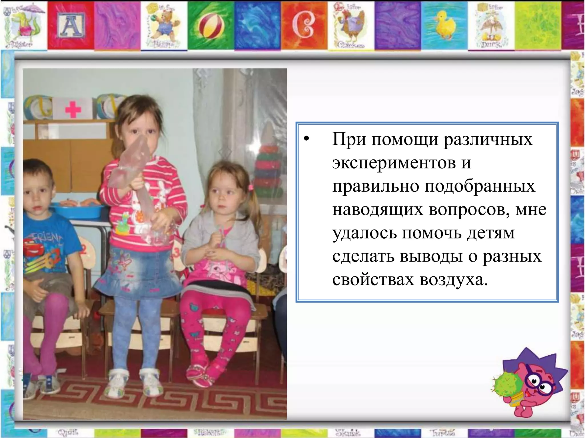 •   При помощи различных
    экспериментов и
    правильно подобранных
    наводящих вопросов, мне
    удалось помочь детям
    сделать выводы о разных
    свойствах воздуха.
 