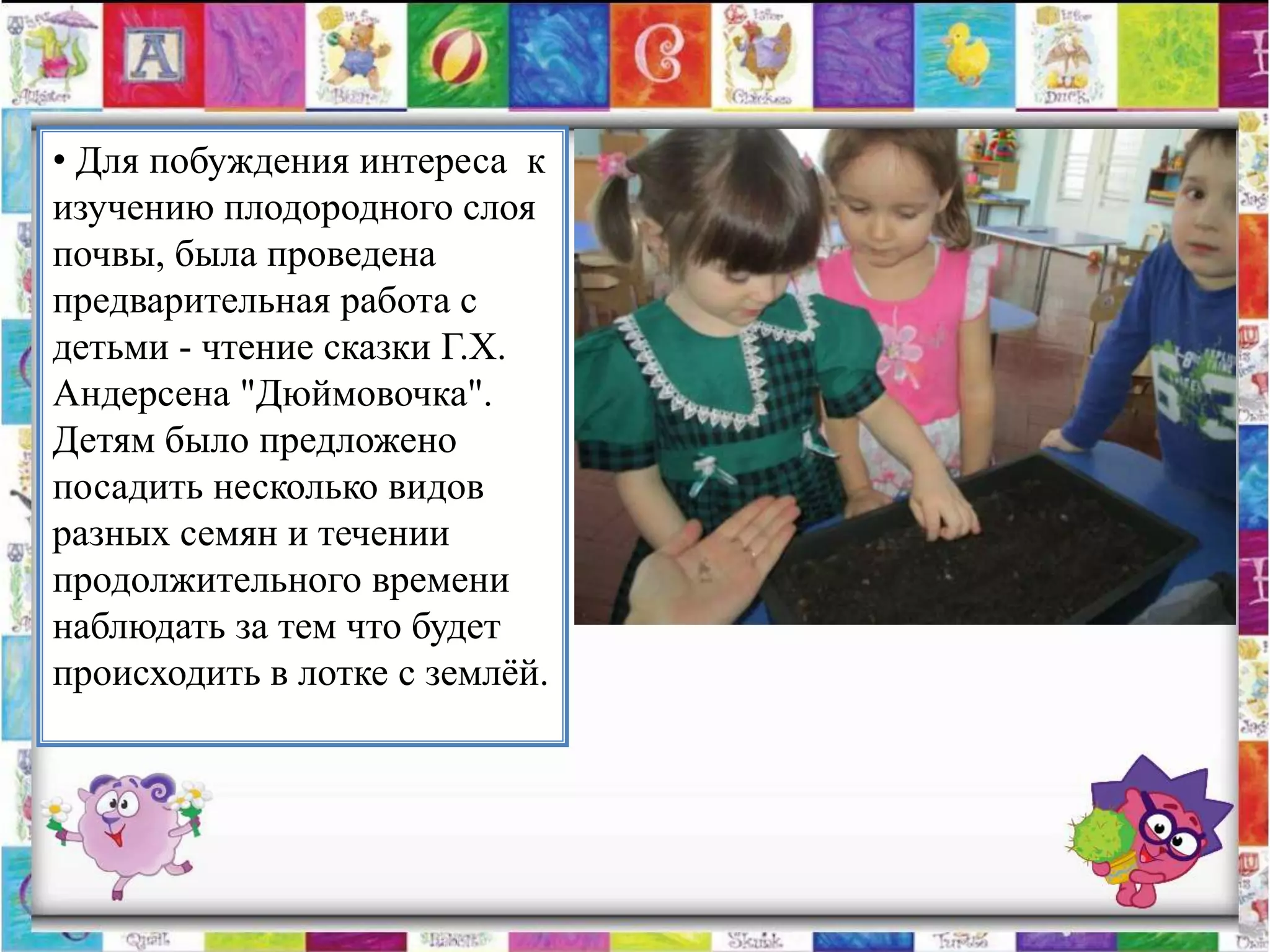 • Для побуждения интереса к
изучению плодородного слоя
почвы, была проведена
предварительная работа с
детьми - чтение сказки Г.Х.
Андерсена "Дюймовочка".
Детям было предложено
посадить несколько видов
разных семян и течении
продолжительного времени
наблюдать за тем что будет
происходить в лотке с землѐй.
 