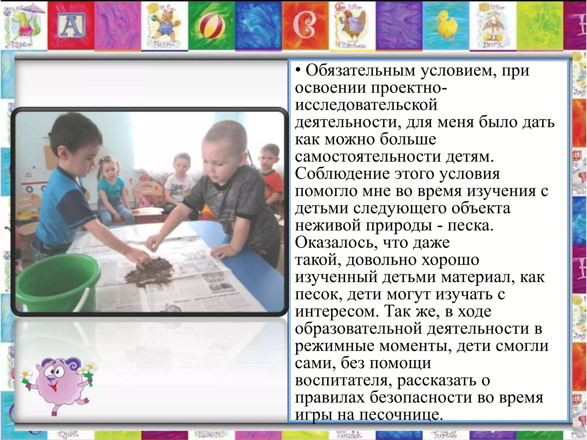 • Обязательным условием, при
освоении проектно-
исследовательской
деятельности, для меня было дать
как можно больше
самостоятельности детям.
Соблюдение этого условия
помогло мне во время изучения с
детьми следующего объекта
неживой природы - песка.
Оказалось, что даже
такой, довольно хорошо
изученный детьми материал, как
песок, дети могут изучать с
интересом. Так же, в ходе
образовательной деятельности в
режимные моменты, дети смогли
сами, без помощи
воспитателя, рассказать о
правилах безопасности во время
игры на песочнице.
 