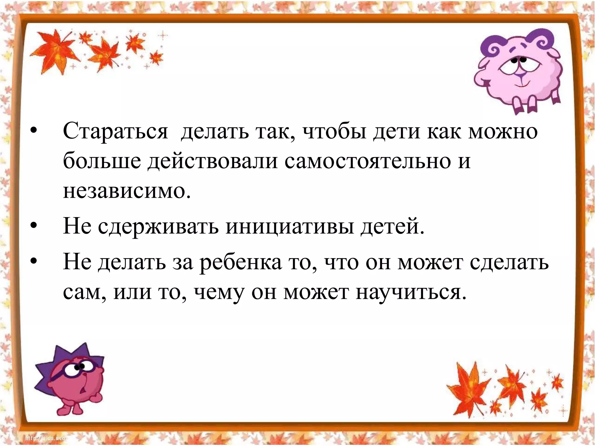 •   Стараться делать так, чтобы дети как можно
    больше действовали самостоятельно и
    независимо.
•   Не сдерживать инициативы детей.
•   Не делать за ребенка то, что он может сделать
    сам, или то, чему он может научиться.
 