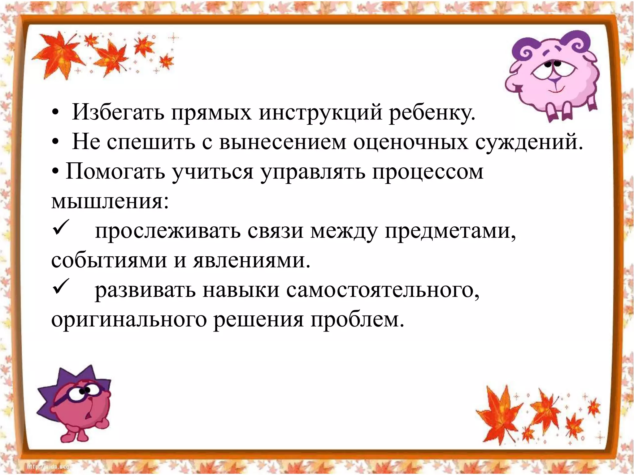 • Избегать прямых инструкций ребенку.
• Не спешить с вынесением оценочных суждений.
• Помогать учиться управлять процессом
мышления:
 прослеживать связи между предметами,
событиями и явлениями.
 развивать навыки самостоятельного,
оригинального решения проблем.
 